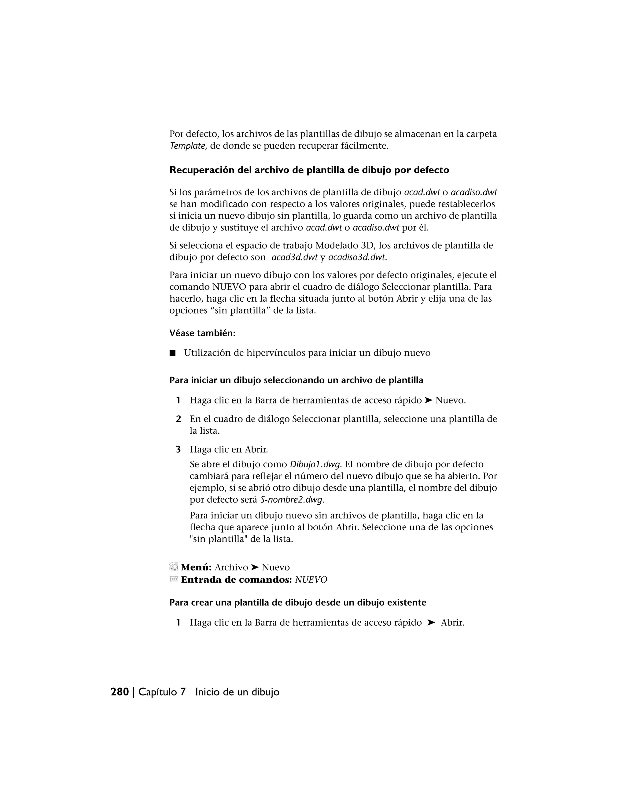 Por defecto, los archivos de las plantillas de dibujo se almacenan en la carpeta
            Template, de donde se pueden recuperar fácilmente.

            Recuperación del archivo de plantilla de dibujo por defecto

            Si los parámetros de los archivos de plantilla de dibujo acad.dwt o acadiso.dwt
            se han modificado con respecto a los valores originales, puede restablecerlos
            si inicia un nuevo dibujo sin plantilla, lo guarda como un archivo de plantilla
            de dibujo y sustituye el archivo acad.dwt o acadiso.dwt por él.
            Si selecciona el espacio de trabajo Modelado 3D, los archivos de plantilla de
            dibujo por defecto son acad3d.dwt y acadiso3d.dwt.
            Para iniciar un nuevo dibujo con los valores por defecto originales, ejecute el
            comando NUEVO para abrir el cuadro de diálogo Seleccionar plantilla. Para
            hacerlo, haga clic en la flecha situada junto al botón Abrir y elija una de las
            opciones “sin plantilla” de la lista.

            Véase también:

            ■    Utilización de hipervínculos para iniciar un dibujo nuevo

            Para iniciar un dibujo seleccionando un archivo de plantilla

                1 Haga clic en la Barra de herramientas de acceso rápido ➤ Nuevo.

                2 En el cuadro de diálogo Seleccionar plantilla, seleccione una plantilla de
                  la lista.

                3 Haga clic en Abrir.
                   Se abre el dibujo como Dibujo1.dwg. El nombre de dibujo por defecto
                   cambiará para reflejar el número del nuevo dibujo que se ha abierto. Por
                   ejemplo, si se abrió otro dibujo desde una plantilla, el nombre del dibujo
                   por defecto será S-nombre2.dwg.
                   Para iniciar un dibujo nuevo sin archivos de plantilla, haga clic en la
                   flecha que aparece junto al botón Abrir. Seleccione una de las opciones
                   "sin plantilla" de la lista.


                 Menú: Archivo ➤ Nuevo
                 Entrada de comandos: NUEVO

            Para crear una plantilla de dibujo desde un dibujo existente

                1 Haga clic en la Barra de herramientas de acceso rápido ➤ Abrir.




280 | Capítulo 7 Inicio de un dibujo
 