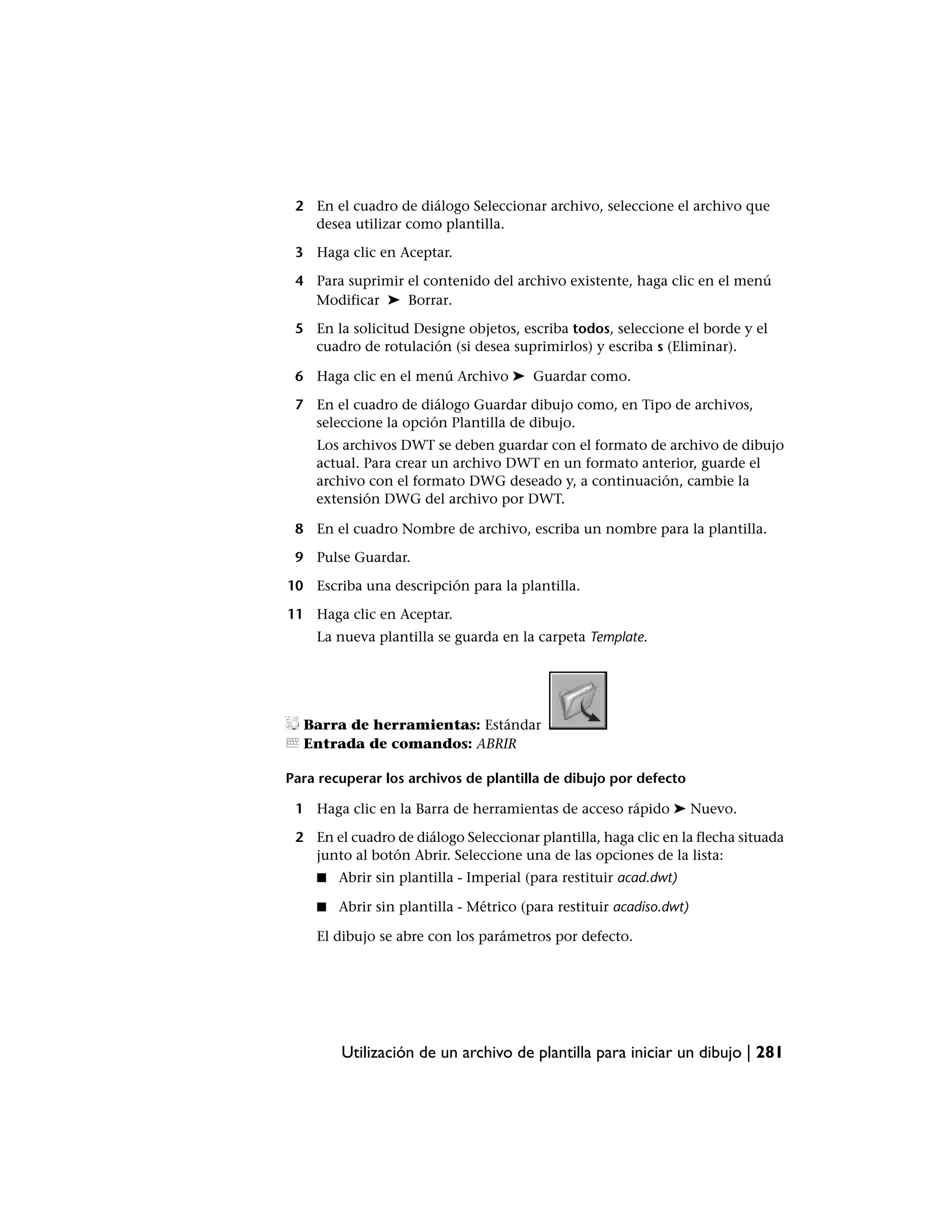2 En el cuadro de diálogo Seleccionar archivo, seleccione el archivo que
   desea utilizar como plantilla.

 3 Haga clic en Aceptar.

 4 Para suprimir el contenido del archivo existente, haga clic en el menú
   Modificar ➤ Borrar.

 5 En la solicitud Designe objetos, escriba todos, seleccione el borde y el
   cuadro de rotulación (si desea suprimirlos) y escriba s (Eliminar).

 6 Haga clic en el menú Archivo ➤ Guardar como.

 7 En el cuadro de diálogo Guardar dibujo como, en Tipo de archivos,
   seleccione la opción Plantilla de dibujo.
    Los archivos DWT se deben guardar con el formato de archivo de dibujo
    actual. Para crear un archivo DWT en un formato anterior, guarde el
    archivo con el formato DWG deseado y, a continuación, cambie la
    extensión DWG del archivo por DWT.

 8 En el cuadro Nombre de archivo, escriba un nombre para la plantilla.

 9 Pulse Guardar.

10 Escriba una descripción para la plantilla.

11 Haga clic en Aceptar.
    La nueva plantilla se guarda en la carpeta Template.




  Barra de herramientas: Estándar
  Entrada de comandos: ABRIR

Para recuperar los archivos de plantilla de dibujo por defecto

 1 Haga clic en la Barra de herramientas de acceso rápido ➤ Nuevo.

 2 En el cuadro de diálogo Seleccionar plantilla, haga clic en la flecha situada
   junto al botón Abrir. Seleccione una de las opciones de la lista:
    ■   Abrir sin plantilla - Imperial (para restituir acad.dwt)

    ■   Abrir sin plantilla - Métrico (para restituir acadiso.dwt)

    El dibujo se abre con los parámetros por defecto.




        Utilización de un archivo de plantilla para iniciar un dibujo | 281
 
