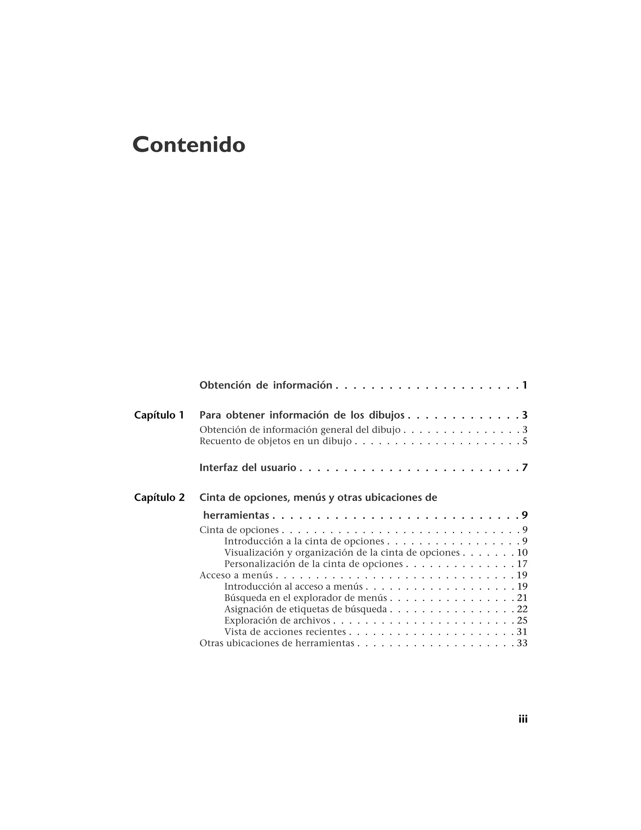 Contenido




             Obtención de información . . . . . . . . . . . . . . . . . . . . . 1

Capítulo 1   Para obtener información de los dibujos . . . . . . . . . . . . . 3
             Obtención de información general del dibujo . . . . . . . . . . . . . . . 3
             Recuento de objetos en un dibujo . . . . . . . . . . . . . . . . . . . . . 5

             Interfaz del usuario . . . . . . . . . . . . . . . . . . . . . . . . . 7

Capítulo 2   Cinta de opciones, menús y otras ubicaciones de
             herramientas . . . . . . . . . . . . . . . . . . . . . . . . . . . . 9
             Cinta de opciones . . . . . . . . . . . . . . . . . . . . . . . . . . . . . . 9
                  Introducción a la cinta de opciones . . . . . . . . . . . . . . . . . 9
                  Visualización y organización de la cinta de opciones . . . . . . . 10
                  Personalización de la cinta de opciones . . . . . . . . . . . . . . 17
             Acceso a menús . . . . . . . . . . . . . . . . . . . . . . . . . . . . . . 19
                  Introducción al acceso a menús . . . . . . . . . . . . . . . . . . . 19
                  Búsqueda en el explorador de menús . . . . . . . . . . . . . . . . 21
                  Asignación de etiquetas de búsqueda . . . . . . . . . . . . . . . . 22
                  Exploración de archivos . . . . . . . . . . . . . . . . . . . . . . . 25
                  Vista de acciones recientes . . . . . . . . . . . . . . . . . . . . . 31
             Otras ubicaciones de herramientas . . . . . . . . . . . . . . . . . . . . 33




                                                                                         iii
 