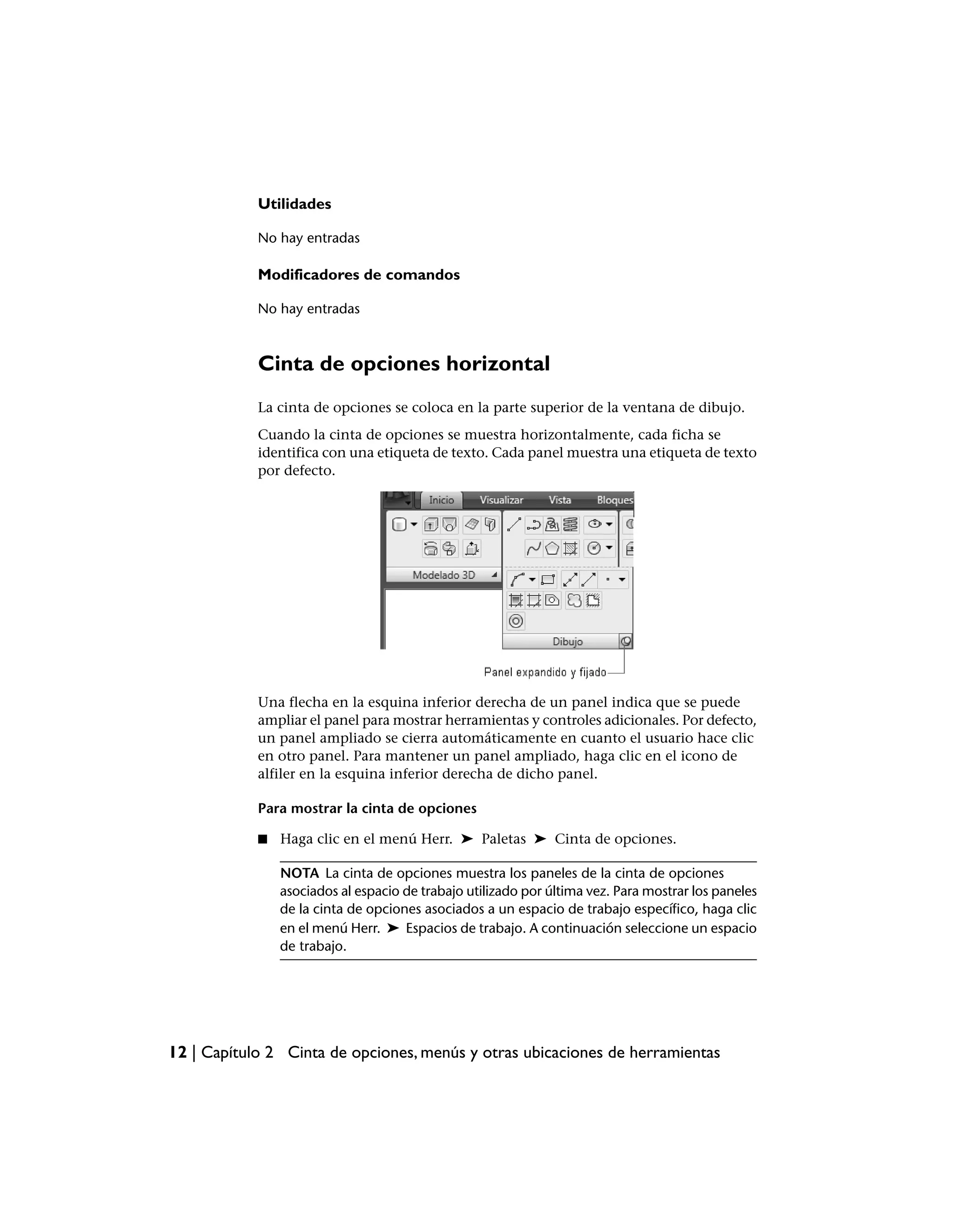 Utilidades

            No hay entradas

            Modificadores de comandos

            No hay entradas



            Cinta de opciones horizontal
            La cinta de opciones se coloca en la parte superior de la ventana de dibujo.
            Cuando la cinta de opciones se muestra horizontalmente, cada ficha se
            identifica con una etiqueta de texto. Cada panel muestra una etiqueta de texto
            por defecto.




            Una flecha en la esquina inferior derecha de un panel indica que se puede
            ampliar el panel para mostrar herramientas y controles adicionales. Por defecto,
            un panel ampliado se cierra automáticamente en cuanto el usuario hace clic
            en otro panel. Para mantener un panel ampliado, haga clic en el icono de
            alfiler en la esquina inferior derecha de dicho panel.

            Para mostrar la cinta de opciones

            ■   Haga clic en el menú Herr. ➤ Paletas ➤ Cinta de opciones.

                NOTA La cinta de opciones muestra los paneles de la cinta de opciones
                asociados al espacio de trabajo utilizado por última vez. Para mostrar los paneles
                de la cinta de opciones asociados a un espacio de trabajo específico, haga clic
                en el menú Herr. ➤ Espacios de trabajo. A continuación seleccione un espacio
                de trabajo.




12 | Capítulo 2 Cinta de opciones, menús y otras ubicaciones de herramientas
 