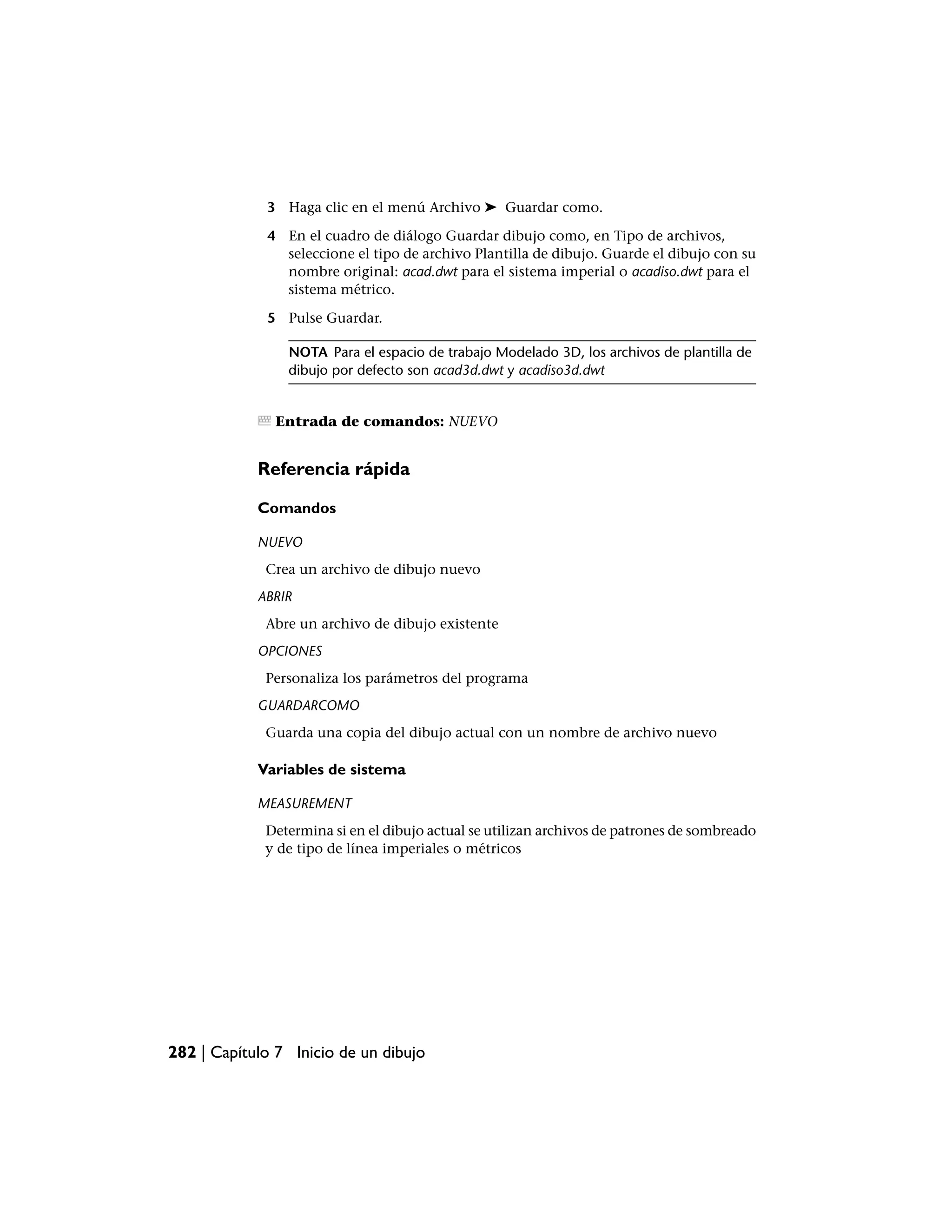3 Haga clic en el menú Archivo ➤ Guardar como.

             4 En el cuadro de diálogo Guardar dibujo como, en Tipo de archivos,
               seleccione el tipo de archivo Plantilla de dibujo. Guarde el dibujo con su
               nombre original: acad.dwt para el sistema imperial o acadiso.dwt para el
               sistema métrico.

             5 Pulse Guardar.

                NOTA Para el espacio de trabajo Modelado 3D, los archivos de plantilla de
                dibujo por defecto son acad3d.dwt y acadiso3d.dwt


               Entrada de comandos: NUEVO


            Referencia rápida

            Comandos

            NUEVO
             Crea un archivo de dibujo nuevo
            ABRIR
             Abre un archivo de dibujo existente
            OPCIONES
             Personaliza los parámetros del programa
            GUARDARCOMO
             Guarda una copia del dibujo actual con un nombre de archivo nuevo

            Variables de sistema

            MEASUREMENT
             Determina si en el dibujo actual se utilizan archivos de patrones de sombreado
             y de tipo de línea imperiales o métricos




282 | Capítulo 7 Inicio de un dibujo
 