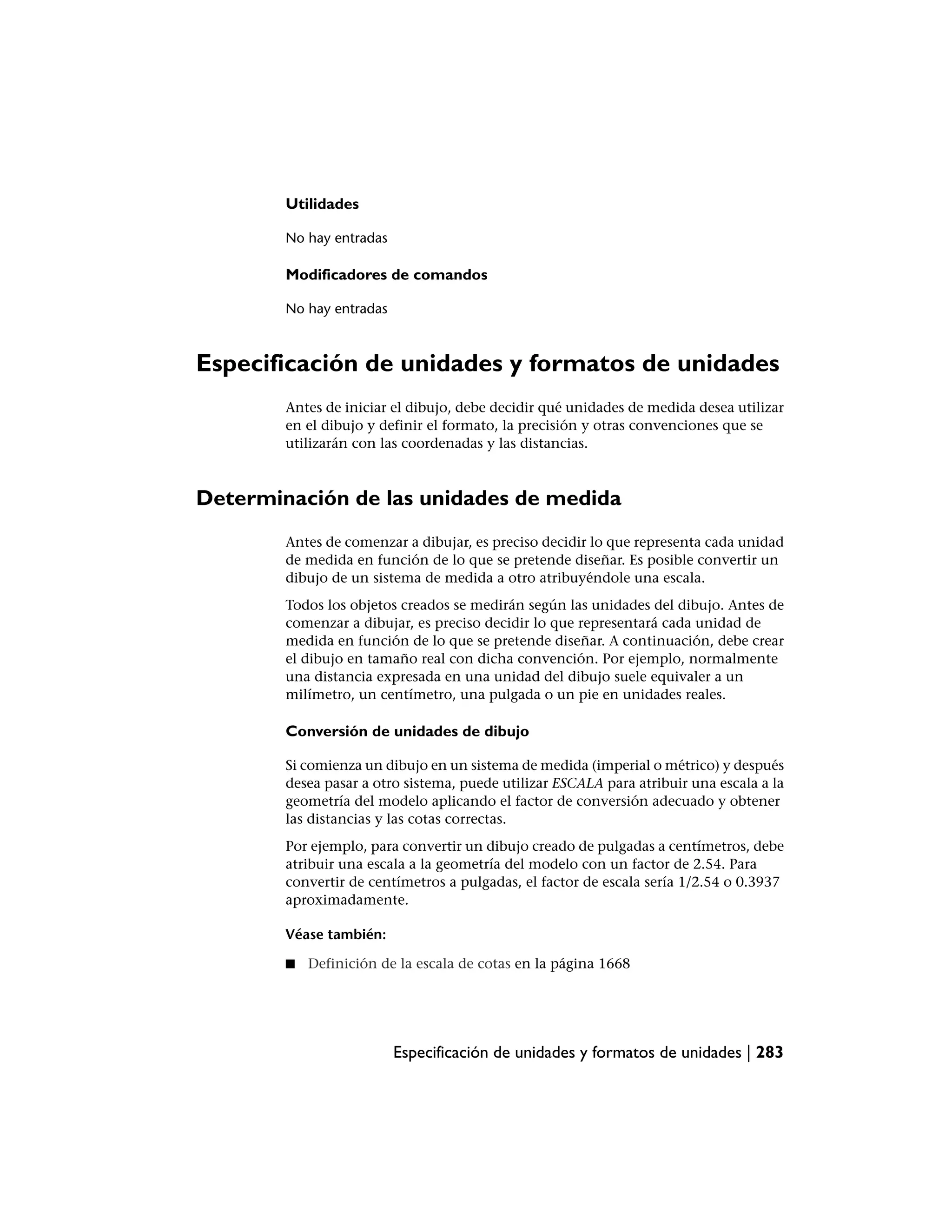 Utilidades

        No hay entradas

        Modificadores de comandos

        No hay entradas



Especificación de unidades y formatos de unidades
        Antes de iniciar el dibujo, debe decidir qué unidades de medida desea utilizar
        en el dibujo y definir el formato, la precisión y otras convenciones que se
        utilizarán con las coordenadas y las distancias.



Determinación de las unidades de medida
        Antes de comenzar a dibujar, es preciso decidir lo que representa cada unidad
        de medida en función de lo que se pretende diseñar. Es posible convertir un
        dibujo de un sistema de medida a otro atribuyéndole una escala.
        Todos los objetos creados se medirán según las unidades del dibujo. Antes de
        comenzar a dibujar, es preciso decidir lo que representará cada unidad de
        medida en función de lo que se pretende diseñar. A continuación, debe crear
        el dibujo en tamaño real con dicha convención. Por ejemplo, normalmente
        una distancia expresada en una unidad del dibujo suele equivaler a un
        milímetro, un centímetro, una pulgada o un pie en unidades reales.

        Conversión de unidades de dibujo

        Si comienza un dibujo en un sistema de medida (imperial o métrico) y después
        desea pasar a otro sistema, puede utilizar ESCALA para atribuir una escala a la
        geometría del modelo aplicando el factor de conversión adecuado y obtener
        las distancias y las cotas correctas.
        Por ejemplo, para convertir un dibujo creado de pulgadas a centímetros, debe
        atribuir una escala a la geometría del modelo con un factor de 2.54. Para
        convertir de centímetros a pulgadas, el factor de escala sería 1/2.54 o 0.3937
        aproximadamente.

        Véase también:

        ■   Definición de la escala de cotas en la página 1668




                          Especificación de unidades y formatos de unidades | 283
 
