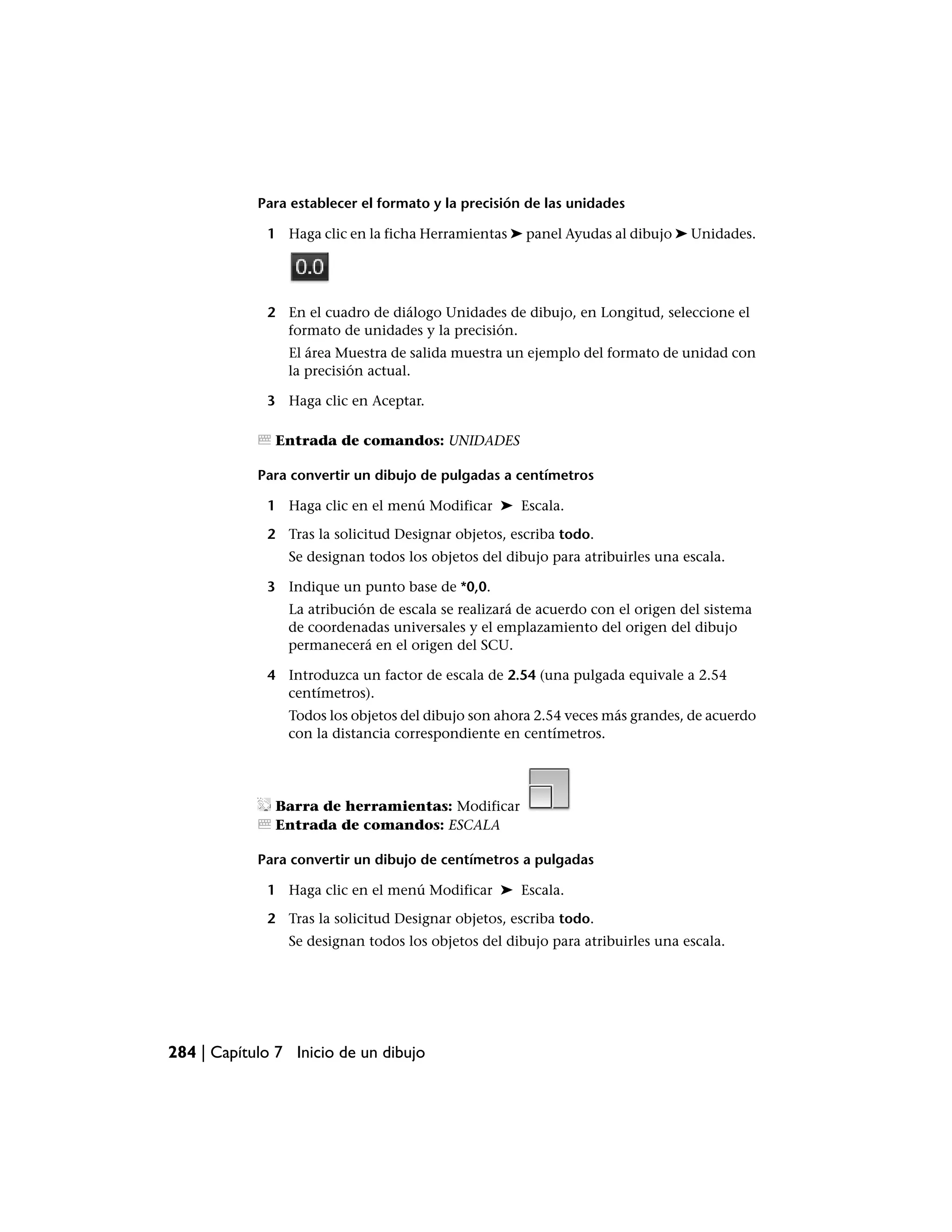 Para establecer el formato y la precisión de las unidades

             1 Haga clic en la ficha Herramientas ➤ panel Ayudas al dibujo ➤ Unidades.




             2 En el cuadro de diálogo Unidades de dibujo, en Longitud, seleccione el
               formato de unidades y la precisión.
                El área Muestra de salida muestra un ejemplo del formato de unidad con
                la precisión actual.

             3 Haga clic en Aceptar.

               Entrada de comandos: UNIDADES

            Para convertir un dibujo de pulgadas a centímetros

             1 Haga clic en el menú Modificar ➤ Escala.

             2 Tras la solicitud Designar objetos, escriba todo.
                Se designan todos los objetos del dibujo para atribuirles una escala.

             3 Indique un punto base de *0,0.
                La atribución de escala se realizará de acuerdo con el origen del sistema
                de coordenadas universales y el emplazamiento del origen del dibujo
                permanecerá en el origen del SCU.

             4 Introduzca un factor de escala de 2.54 (una pulgada equivale a 2.54
               centímetros).
                Todos los objetos del dibujo son ahora 2.54 veces más grandes, de acuerdo
                con la distancia correspondiente en centímetros.




               Barra de herramientas: Modificar
               Entrada de comandos: ESCALA

            Para convertir un dibujo de centímetros a pulgadas

             1 Haga clic en el menú Modificar ➤ Escala.

             2 Tras la solicitud Designar objetos, escriba todo.
                Se designan todos los objetos del dibujo para atribuirles una escala.




284 | Capítulo 7 Inicio de un dibujo
 