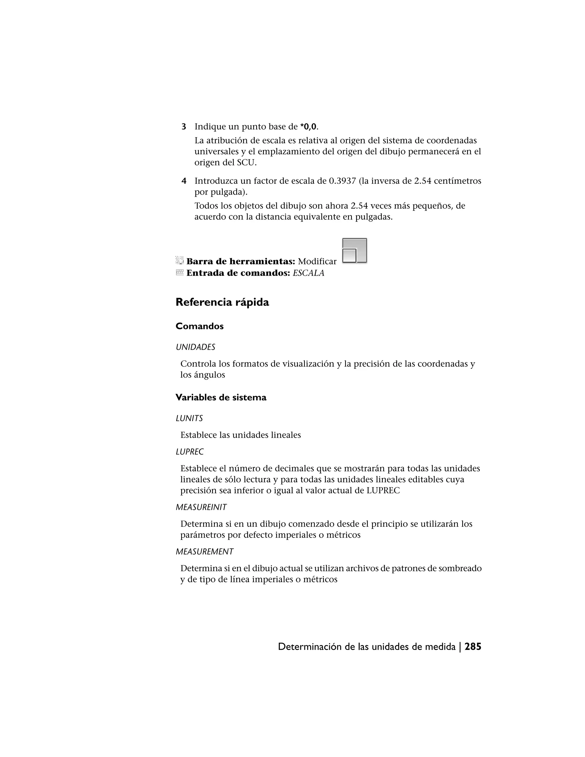 3 Indique un punto base de *0,0.
    La atribución de escala es relativa al origen del sistema de coordenadas
    universales y el emplazamiento del origen del dibujo permanecerá en el
    origen del SCU.

 4 Introduzca un factor de escala de 0.3937 (la inversa de 2.54 centímetros
   por pulgada).
    Todos los objetos del dibujo son ahora 2.54 veces más pequeños, de
    acuerdo con la distancia equivalente en pulgadas.




  Barra de herramientas: Modificar
  Entrada de comandos: ESCALA


Referencia rápida

Comandos

UNIDADES
 Controla los formatos de visualización y la precisión de las coordenadas y
 los ángulos

Variables de sistema

LUNITS
 Establece las unidades lineales
LUPREC
 Establece el número de decimales que se mostrarán para todas las unidades
 lineales de sólo lectura y para todas las unidades lineales editables cuya
 precisión sea inferior o igual al valor actual de LUPREC
MEASUREINIT
 Determina si en un dibujo comenzado desde el principio se utilizarán los
 parámetros por defecto imperiales o métricos
MEASUREMENT
 Determina si en el dibujo actual se utilizan archivos de patrones de sombreado
 y de tipo de línea imperiales o métricos




                          Determinación de las unidades de medida | 285
 