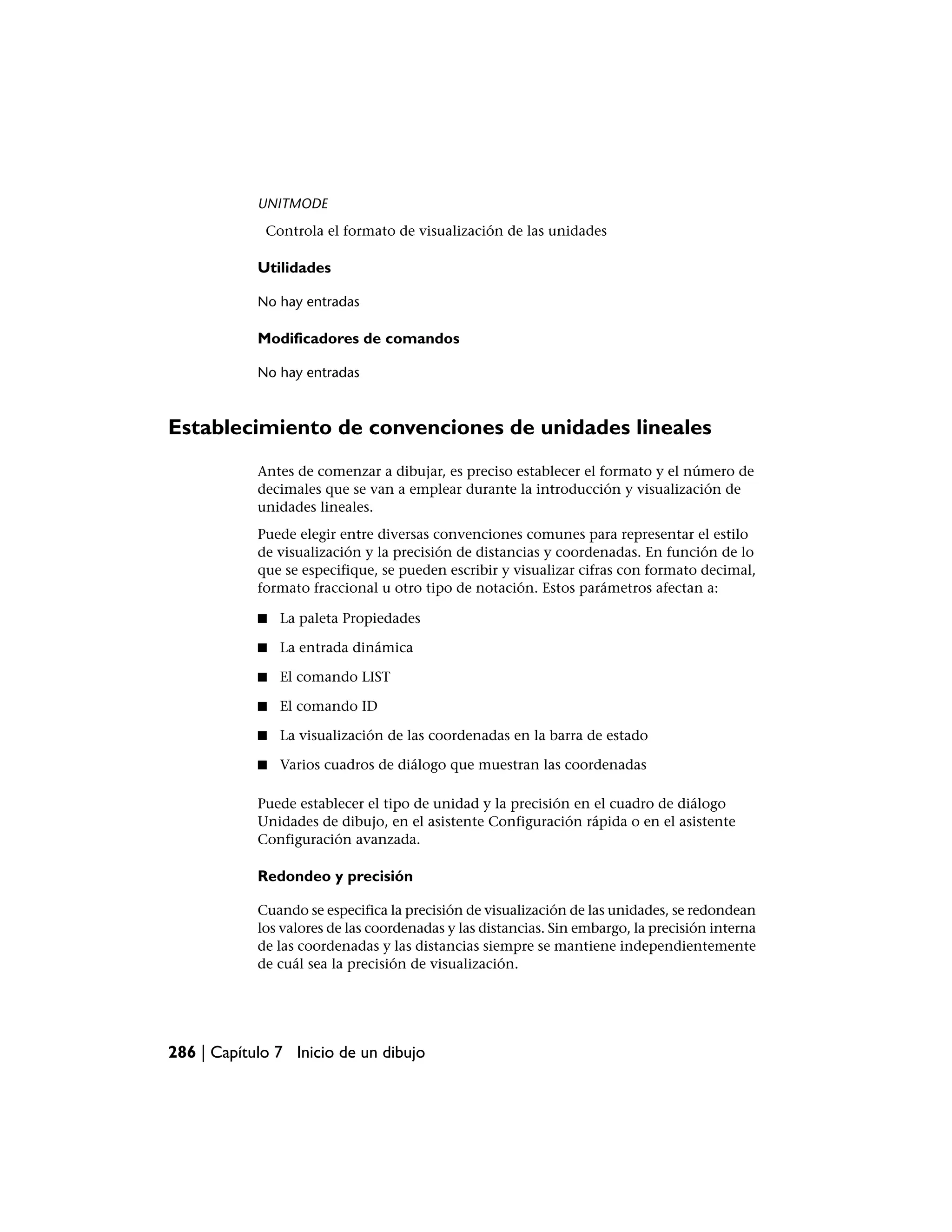 UNITMODE
             Controla el formato de visualización de las unidades

            Utilidades

            No hay entradas

            Modificadores de comandos

            No hay entradas



Establecimiento de convenciones de unidades lineales
            Antes de comenzar a dibujar, es preciso establecer el formato y el número de
            decimales que se van a emplear durante la introducción y visualización de
            unidades lineales.
            Puede elegir entre diversas convenciones comunes para representar el estilo
            de visualización y la precisión de distancias y coordenadas. En función de lo
            que se especifique, se pueden escribir y visualizar cifras con formato decimal,
            formato fraccional u otro tipo de notación. Estos parámetros afectan a:

            ■   La paleta Propiedades

            ■   La entrada dinámica

            ■   El comando LIST

            ■   El comando ID

            ■   La visualización de las coordenadas en la barra de estado

            ■   Varios cuadros de diálogo que muestran las coordenadas

            Puede establecer el tipo de unidad y la precisión en el cuadro de diálogo
            Unidades de dibujo, en el asistente Configuración rápida o en el asistente
            Configuración avanzada.

            Redondeo y precisión

            Cuando se especifica la precisión de visualización de las unidades, se redondean
            los valores de las coordenadas y las distancias. Sin embargo, la precisión interna
            de las coordenadas y las distancias siempre se mantiene independientemente
            de cuál sea la precisión de visualización.




286 | Capítulo 7 Inicio de un dibujo
 