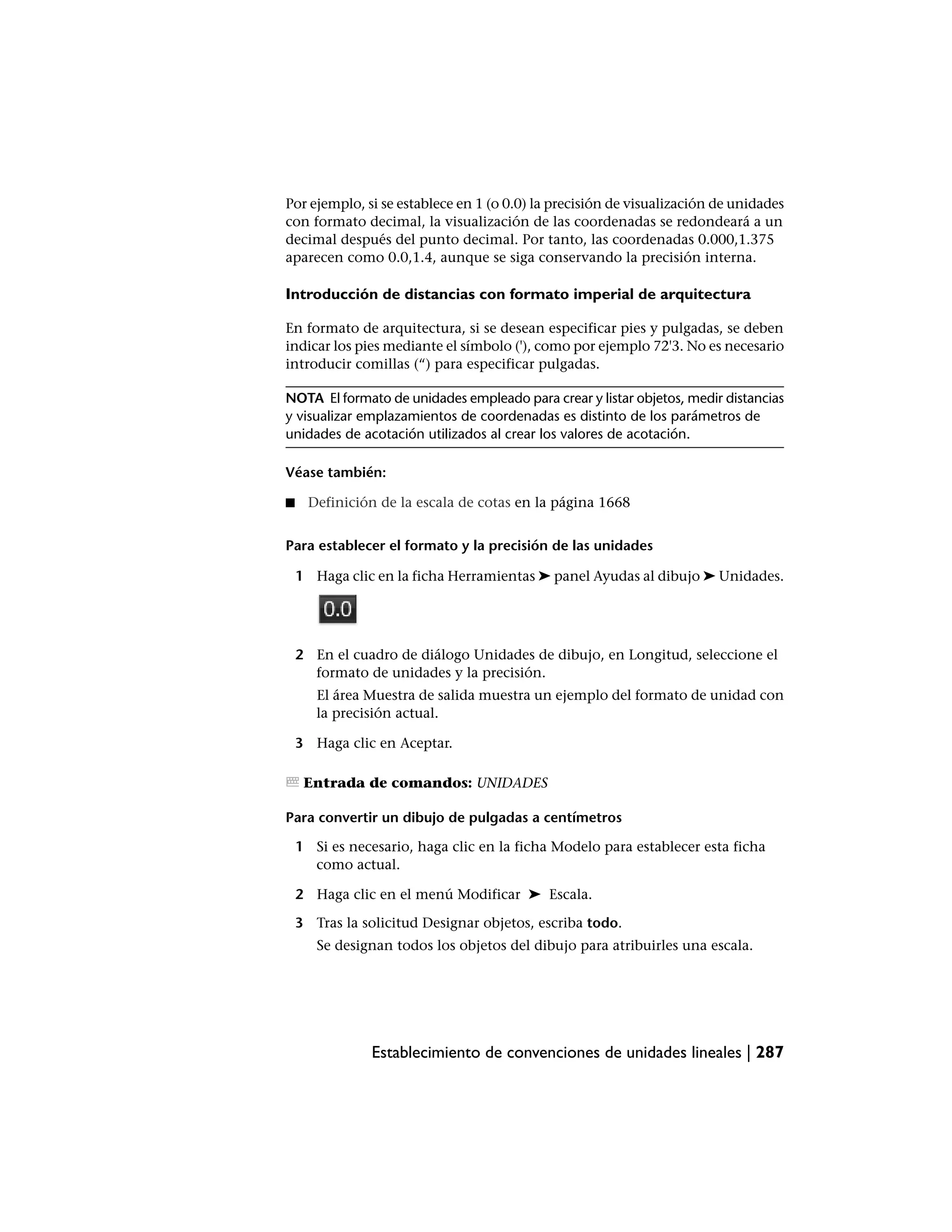 Por ejemplo, si se establece en 1 (o 0.0) la precisión de visualización de unidades
con formato decimal, la visualización de las coordenadas se redondeará a un
decimal después del punto decimal. Por tanto, las coordenadas 0.000,1.375
aparecen como 0.0,1.4, aunque se siga conservando la precisión interna.

Introducción de distancias con formato imperial de arquitectura

En formato de arquitectura, si se desean especificar pies y pulgadas, se deben
indicar los pies mediante el símbolo ('), como por ejemplo 72'3. No es necesario
introducir comillas (“) para especificar pulgadas.

NOTA El formato de unidades empleado para crear y listar objetos, medir distancias
y visualizar emplazamientos de coordenadas es distinto de los parámetros de
unidades de acotación utilizados al crear los valores de acotación.

Véase también:

■     Definición de la escala de cotas en la página 1668


Para establecer el formato y la precisión de las unidades

    1 Haga clic en la ficha Herramientas ➤ panel Ayudas al dibujo ➤ Unidades.




    2 En el cuadro de diálogo Unidades de dibujo, en Longitud, seleccione el
      formato de unidades y la precisión.
       El área Muestra de salida muestra un ejemplo del formato de unidad con
       la precisión actual.

    3 Haga clic en Aceptar.

     Entrada de comandos: UNIDADES

Para convertir un dibujo de pulgadas a centímetros

    1 Si es necesario, haga clic en la ficha Modelo para establecer esta ficha
      como actual.

    2 Haga clic en el menú Modificar ➤ Escala.

    3 Tras la solicitud Designar objetos, escriba todo.
       Se designan todos los objetos del dibujo para atribuirles una escala.




                Establecimiento de convenciones de unidades lineales | 287
 