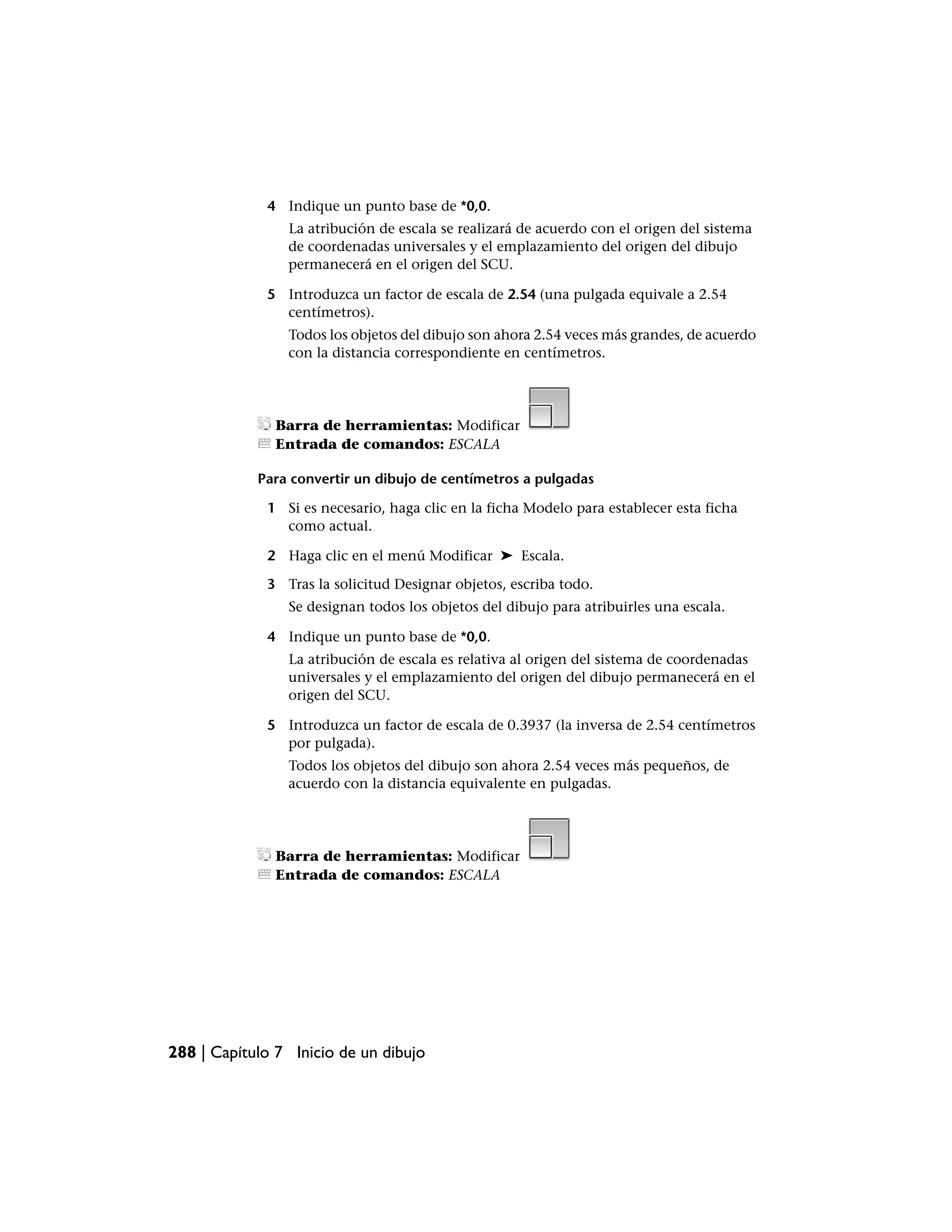 4 Indique un punto base de *0,0.
                La atribución de escala se realizará de acuerdo con el origen del sistema
                de coordenadas universales y el emplazamiento del origen del dibujo
                permanecerá en el origen del SCU.

             5 Introduzca un factor de escala de 2.54 (una pulgada equivale a 2.54
               centímetros).
                Todos los objetos del dibujo son ahora 2.54 veces más grandes, de acuerdo
                con la distancia correspondiente en centímetros.




               Barra de herramientas: Modificar
               Entrada de comandos: ESCALA

            Para convertir un dibujo de centímetros a pulgadas

             1 Si es necesario, haga clic en la ficha Modelo para establecer esta ficha
               como actual.

             2 Haga clic en el menú Modificar ➤ Escala.

             3 Tras la solicitud Designar objetos, escriba todo.
                Se designan todos los objetos del dibujo para atribuirles una escala.

             4 Indique un punto base de *0,0.
                La atribución de escala es relativa al origen del sistema de coordenadas
                universales y el emplazamiento del origen del dibujo permanecerá en el
                origen del SCU.

             5 Introduzca un factor de escala de 0.3937 (la inversa de 2.54 centímetros
               por pulgada).
                Todos los objetos del dibujo son ahora 2.54 veces más pequeños, de
                acuerdo con la distancia equivalente en pulgadas.




               Barra de herramientas: Modificar
               Entrada de comandos: ESCALA




288 | Capítulo 7 Inicio de un dibujo
 
