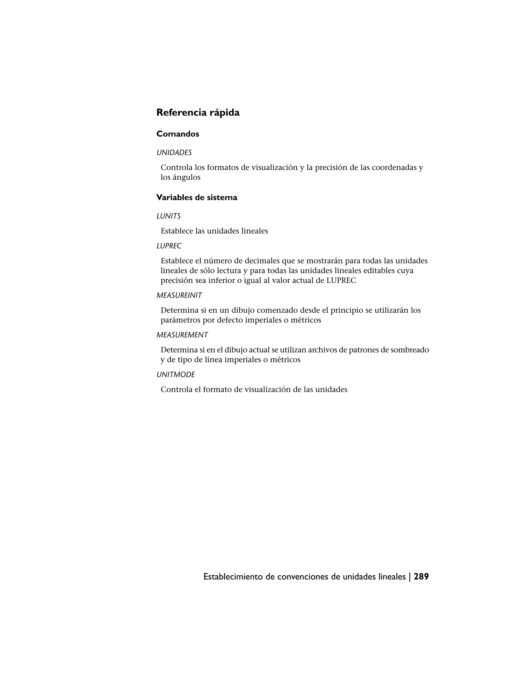 Referencia rápida

Comandos

UNIDADES
 Controla los formatos de visualización y la precisión de las coordenadas y
 los ángulos

Variables de sistema

LUNITS
 Establece las unidades lineales
LUPREC
 Establece el número de decimales que se mostrarán para todas las unidades
 lineales de sólo lectura y para todas las unidades lineales editables cuya
 precisión sea inferior o igual al valor actual de LUPREC
MEASUREINIT
 Determina si en un dibujo comenzado desde el principio se utilizarán los
 parámetros por defecto imperiales o métricos
MEASUREMENT
 Determina si en el dibujo actual se utilizan archivos de patrones de sombreado
 y de tipo de línea imperiales o métricos
UNITMODE
 Controla el formato de visualización de las unidades




              Establecimiento de convenciones de unidades lineales | 289
 