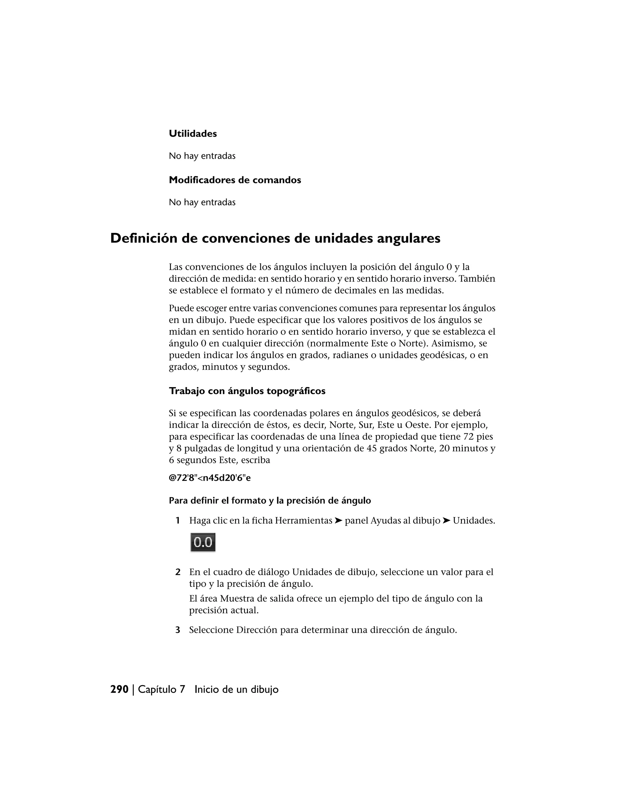 Utilidades

            No hay entradas

            Modificadores de comandos

            No hay entradas



Definición de convenciones de unidades angulares
            Las convenciones de los ángulos incluyen la posición del ángulo 0 y la
            dirección de medida: en sentido horario y en sentido horario inverso. También
            se establece el formato y el número de decimales en las medidas.
            Puede escoger entre varias convenciones comunes para representar los ángulos
            en un dibujo. Puede especificar que los valores positivos de los ángulos se
            midan en sentido horario o en sentido horario inverso, y que se establezca el
            ángulo 0 en cualquier dirección (normalmente Este o Norte). Asimismo, se
            pueden indicar los ángulos en grados, radianes o unidades geodésicas, o en
            grados, minutos y segundos.

            Trabajo con ángulos topográficos

            Si se especifican las coordenadas polares en ángulos geodésicos, se deberá
            indicar la dirección de éstos, es decir, Norte, Sur, Este u Oeste. Por ejemplo,
            para especificar las coordenadas de una línea de propiedad que tiene 72 pies
            y 8 pulgadas de longitud y una orientación de 45 grados Norte, 20 minutos y
            6 segundos Este, escriba
            @72'8"<n45d20'6"e

            Para definir el formato y la precisión de ángulo

             1 Haga clic en la ficha Herramientas ➤ panel Ayudas al dibujo ➤ Unidades.




             2 En el cuadro de diálogo Unidades de dibujo, seleccione un valor para el
               tipo y la precisión de ángulo.
                El área Muestra de salida ofrece un ejemplo del tipo de ángulo con la
                precisión actual.

             3 Seleccione Dirección para determinar una dirección de ángulo.




290 | Capítulo 7 Inicio de un dibujo
 