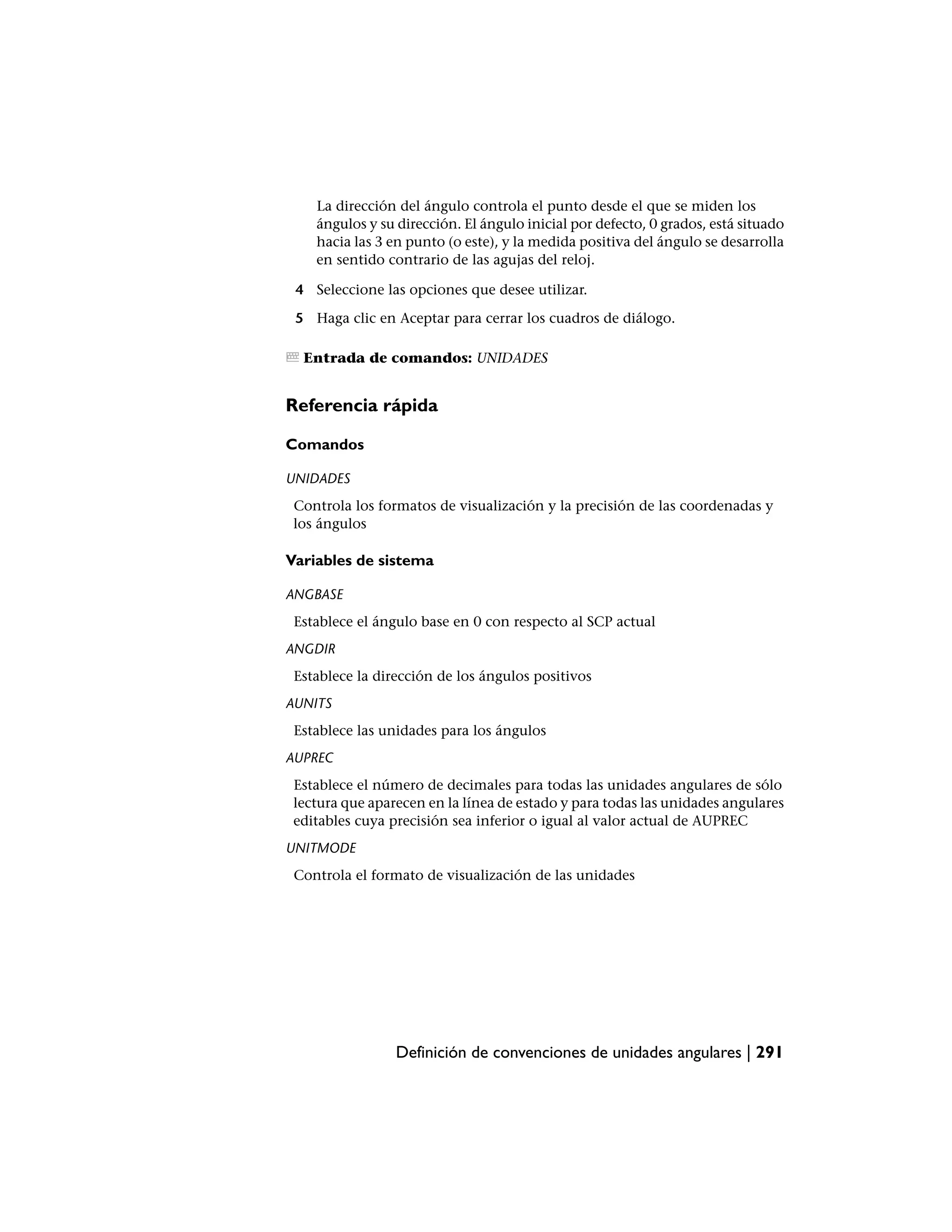 La dirección del ángulo controla el punto desde el que se miden los
    ángulos y su dirección. El ángulo inicial por defecto, 0 grados, está situado
    hacia las 3 en punto (o este), y la medida positiva del ángulo se desarrolla
    en sentido contrario de las agujas del reloj.

 4 Seleccione las opciones que desee utilizar.

 5 Haga clic en Aceptar para cerrar los cuadros de diálogo.

  Entrada de comandos: UNIDADES


Referencia rápida

Comandos

UNIDADES
 Controla los formatos de visualización y la precisión de las coordenadas y
 los ángulos

Variables de sistema

ANGBASE
 Establece el ángulo base en 0 con respecto al SCP actual
ANGDIR
 Establece la dirección de los ángulos positivos
AUNITS
 Establece las unidades para los ángulos
AUPREC
 Establece el número de decimales para todas las unidades angulares de sólo
 lectura que aparecen en la línea de estado y para todas las unidades angulares
 editables cuya precisión sea inferior o igual al valor actual de AUPREC
UNITMODE
 Controla el formato de visualización de las unidades




                 Definición de convenciones de unidades angulares | 291
 