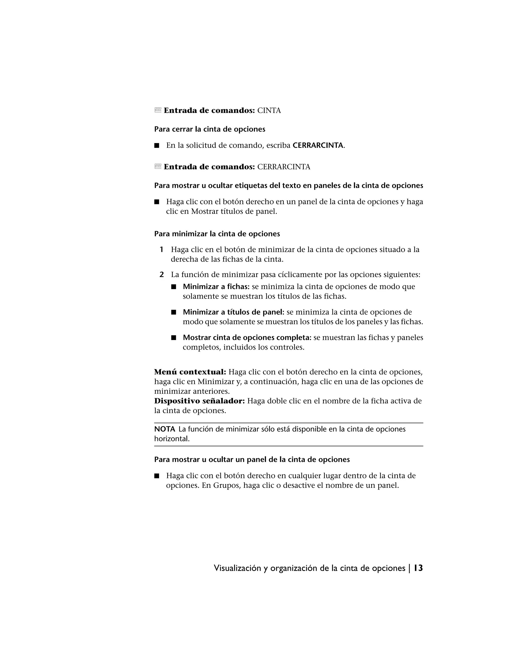 Entrada de comandos: CINTA

Para cerrar la cinta de opciones

■    En la solicitud de comando, escriba CERRARCINTA.

     Entrada de comandos: CERRARCINTA

Para mostrar u ocultar etiquetas del texto en paneles de la cinta de opciones

■    Haga clic con el botón derecho en un panel de la cinta de opciones y haga
     clic en Mostrar títulos de panel.

Para minimizar la cinta de opciones

    1 Haga clic en el botón de minimizar de la cinta de opciones situado a la
      derecha de las fichas de la cinta.

    2 La función de minimizar pasa cíclicamente por las opciones siguientes:
       ■   Minimizar a fichas: se minimiza la cinta de opciones de modo que
           solamente se muestran los títulos de las fichas.

       ■   Minimizar a títulos de panel: se minimiza la cinta de opciones de
           modo que solamente se muestran los títulos de los paneles y las fichas.

       ■   Mostrar cinta de opciones completa: se muestran las fichas y paneles
           completos, incluidos los controles.


Menú contextual: Haga clic con el botón derecho en la cinta de opciones,
haga clic en Minimizar y, a continuación, haga clic en una de las opciones de
minimizar anteriores.
Dispositivo señalador: Haga doble clic en el nombre de la ficha activa de
la cinta de opciones.

NOTA La función de minimizar sólo está disponible en la cinta de opciones
horizontal.

Para mostrar u ocultar un panel de la cinta de opciones

■    Haga clic con el botón derecho en cualquier lugar dentro de la cinta de
     opciones. En Grupos, haga clic o desactive el nombre de un panel.




                    Visualización y organización de la cinta de opciones | 13
 