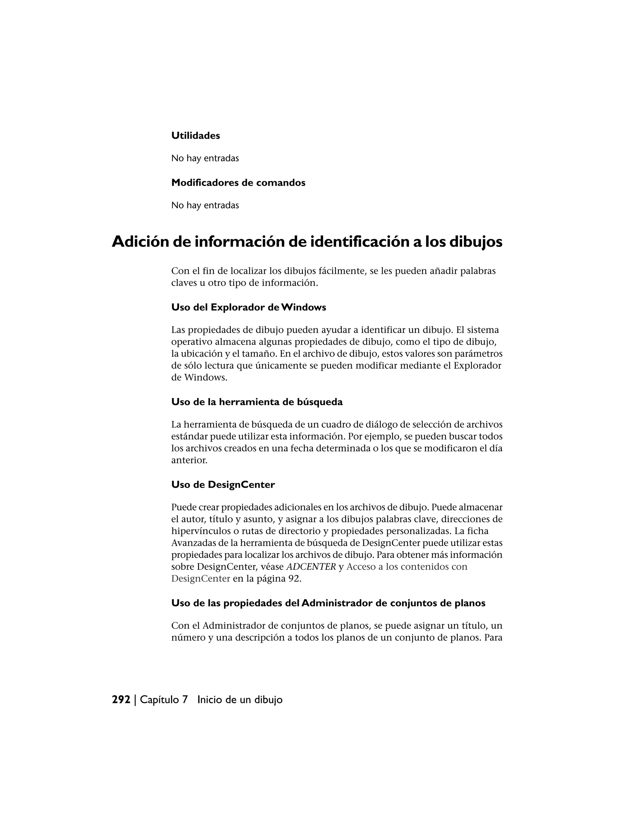 Utilidades

            No hay entradas

            Modificadores de comandos

            No hay entradas



Adición de información de identificación a los dibujos
            Con el fin de localizar los dibujos fácilmente, se les pueden añadir palabras
            claves u otro tipo de información.

            Uso del Explorador de Windows

            Las propiedades de dibujo pueden ayudar a identificar un dibujo. El sistema
            operativo almacena algunas propiedades de dibujo, como el tipo de dibujo,
            la ubicación y el tamaño. En el archivo de dibujo, estos valores son parámetros
            de sólo lectura que únicamente se pueden modificar mediante el Explorador
            de Windows.

            Uso de la herramienta de búsqueda

            La herramienta de búsqueda de un cuadro de diálogo de selección de archivos
            estándar puede utilizar esta información. Por ejemplo, se pueden buscar todos
            los archivos creados en una fecha determinada o los que se modificaron el día
            anterior.

            Uso de DesignCenter

            Puede crear propiedades adicionales en los archivos de dibujo. Puede almacenar
            el autor, título y asunto, y asignar a los dibujos palabras clave, direcciones de
            hipervínculos o rutas de directorio y propiedades personalizadas. La ficha
            Avanzadas de la herramienta de búsqueda de DesignCenter puede utilizar estas
            propiedades para localizar los archivos de dibujo. Para obtener más información
            sobre DesignCenter, véase ADCENTER y Acceso a los contenidos con
            DesignCenter en la página 92.

            Uso de las propiedades del Administrador de conjuntos de planos

            Con el Administrador de conjuntos de planos, se puede asignar un título, un
            número y una descripción a todos los planos de un conjunto de planos. Para




292 | Capítulo 7 Inicio de un dibujo
 