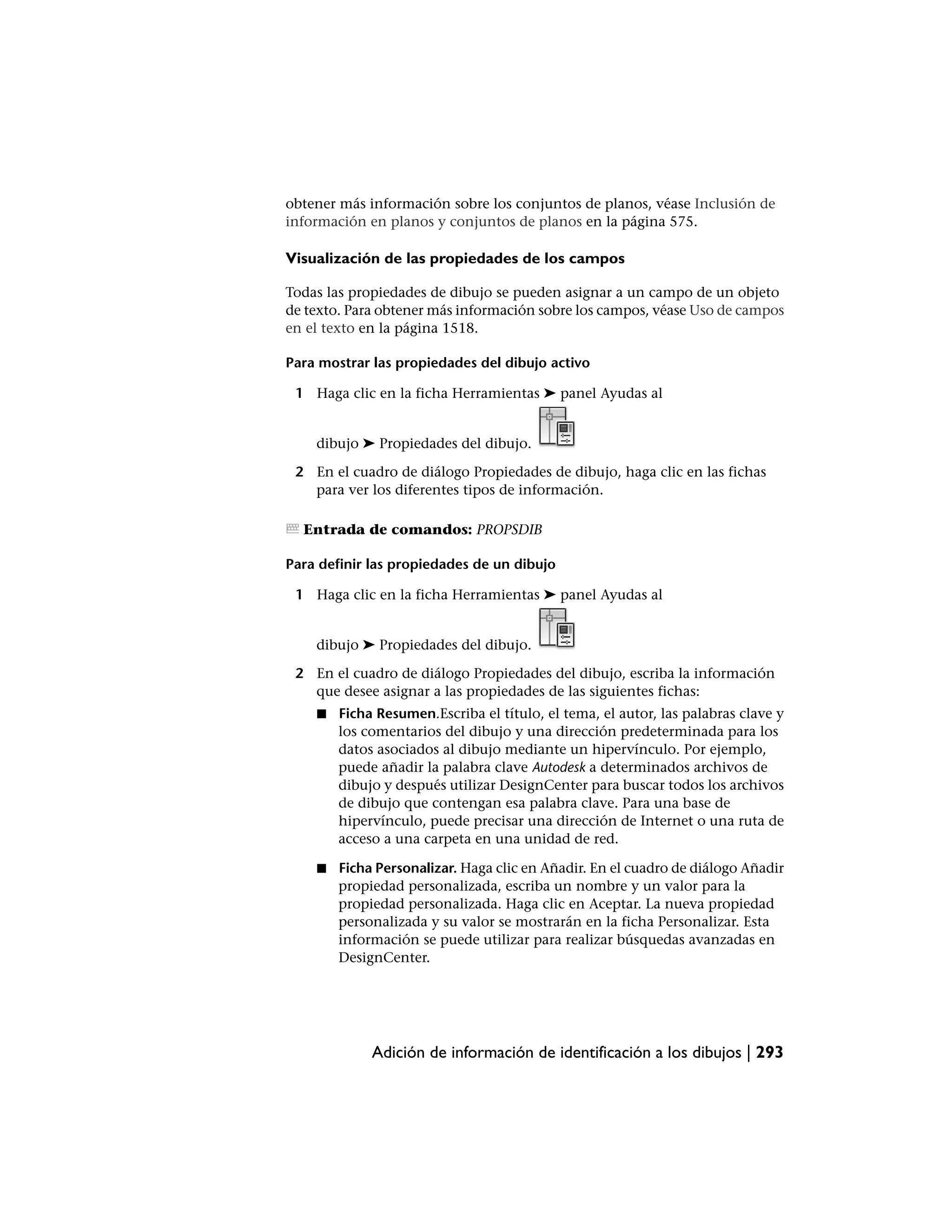 obtener más información sobre los conjuntos de planos, véase Inclusión de
información en planos y conjuntos de planos en la página 575.

Visualización de las propiedades de los campos

Todas las propiedades de dibujo se pueden asignar a un campo de un objeto
de texto. Para obtener más información sobre los campos, véase Uso de campos
en el texto en la página 1518.

Para mostrar las propiedades del dibujo activo

 1 Haga clic en la ficha Herramientas ➤ panel Ayudas al


    dibujo ➤ Propiedades del dibujo.

 2 En el cuadro de diálogo Propiedades de dibujo, haga clic en las fichas
   para ver los diferentes tipos de información.

  Entrada de comandos: PROPSDIB

Para definir las propiedades de un dibujo

 1 Haga clic en la ficha Herramientas ➤ panel Ayudas al


    dibujo ➤ Propiedades del dibujo.

 2 En el cuadro de diálogo Propiedades del dibujo, escriba la información
   que desee asignar a las propiedades de las siguientes fichas:
    ■   Ficha Resumen.Escriba el título, el tema, el autor, las palabras clave y
        los comentarios del dibujo y una dirección predeterminada para los
        datos asociados al dibujo mediante un hipervínculo. Por ejemplo,
        puede añadir la palabra clave Autodesk a determinados archivos de
        dibujo y después utilizar DesignCenter para buscar todos los archivos
        de dibujo que contengan esa palabra clave. Para una base de
        hipervínculo, puede precisar una dirección de Internet o una ruta de
        acceso a una carpeta en una unidad de red.

    ■   Ficha Personalizar. Haga clic en Añadir. En el cuadro de diálogo Añadir
        propiedad personalizada, escriba un nombre y un valor para la
        propiedad personalizada. Haga clic en Aceptar. La nueva propiedad
        personalizada y su valor se mostrarán en la ficha Personalizar. Esta
        información se puede utilizar para realizar búsquedas avanzadas en
        DesignCenter.




             Adición de información de identificación a los dibujos | 293
 