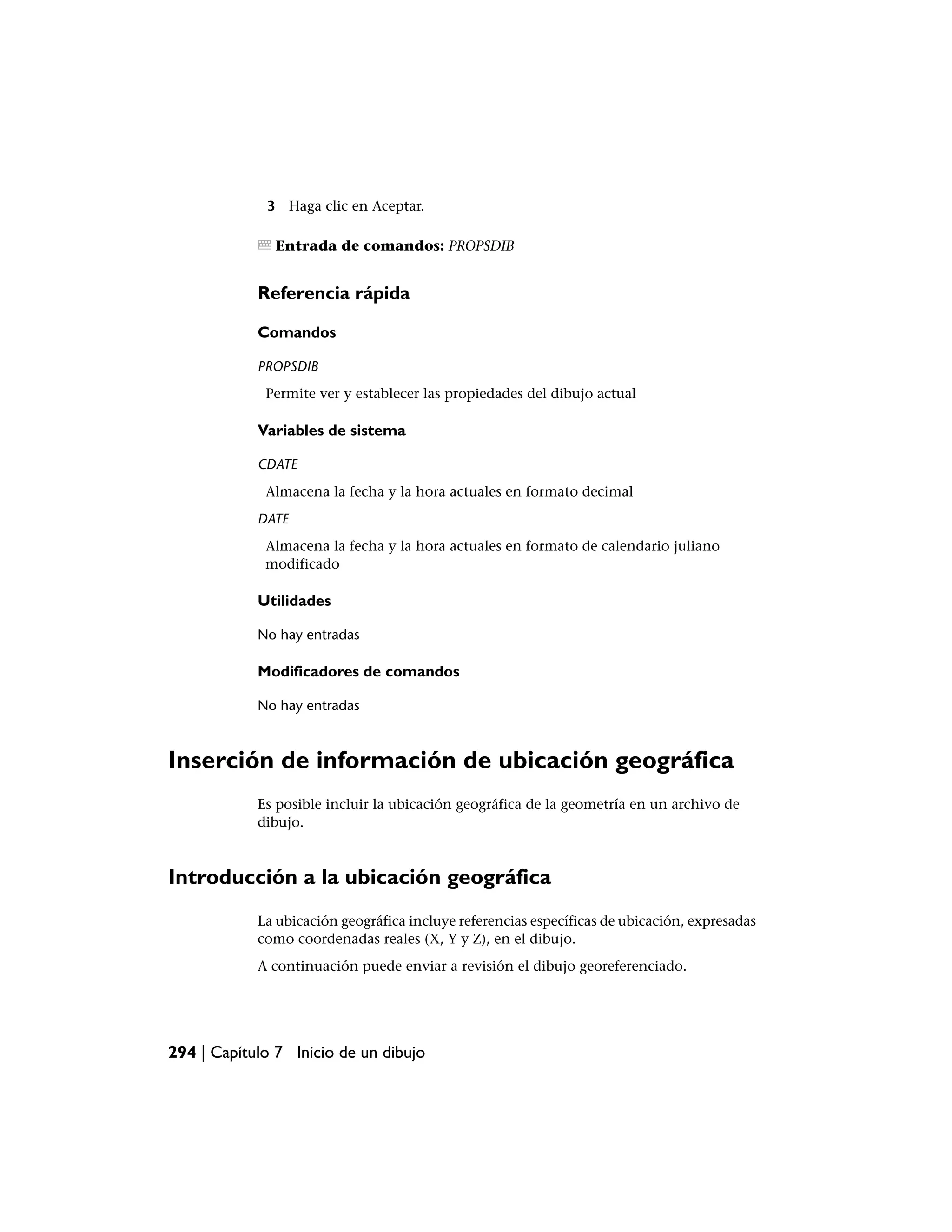 3 Haga clic en Aceptar.

               Entrada de comandos: PROPSDIB


            Referencia rápida

            Comandos

            PROPSDIB
             Permite ver y establecer las propiedades del dibujo actual

            Variables de sistema

            CDATE
             Almacena la fecha y la hora actuales en formato decimal
            DATE
             Almacena la fecha y la hora actuales en formato de calendario juliano
             modificado

            Utilidades

            No hay entradas

            Modificadores de comandos

            No hay entradas



Inserción de información de ubicación geográfica
            Es posible incluir la ubicación geográfica de la geometría en un archivo de
            dibujo.



Introducción a la ubicación geográfica
            La ubicación geográfica incluye referencias específicas de ubicación, expresadas
            como coordenadas reales (X, Y y Z), en el dibujo.
            A continuación puede enviar a revisión el dibujo georeferenciado.




294 | Capítulo 7 Inicio de un dibujo
 