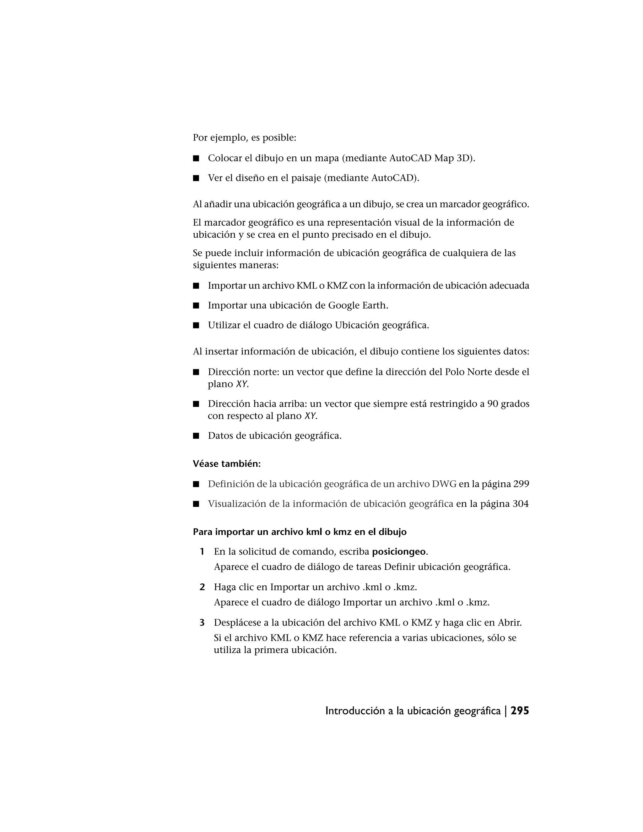 Por ejemplo, es posible:

■    Colocar el dibujo en un mapa (mediante AutoCAD Map 3D).

■    Ver el diseño en el paisaje (mediante AutoCAD).

Al añadir una ubicación geográfica a un dibujo, se crea un marcador geográfico.
El marcador geográfico es una representación visual de la información de
ubicación y se crea en el punto precisado en el dibujo.
Se puede incluir información de ubicación geográfica de cualquiera de las
siguientes maneras:

■    Importar un archivo KML o KMZ con la información de ubicación adecuada

■    Importar una ubicación de Google Earth.

■    Utilizar el cuadro de diálogo Ubicación geográfica.

Al insertar información de ubicación, el dibujo contiene los siguientes datos:

■    Dirección norte: un vector que define la dirección del Polo Norte desde el
     plano XY.

■    Dirección hacia arriba: un vector que siempre está restringido a 90 grados
     con respecto al plano XY.

■    Datos de ubicación geográfica.

Véase también:

■    Definición de la ubicación geográfica de un archivo DWG en la página 299

■    Visualización de la información de ubicación geográfica en la página 304

Para importar un archivo kml o kmz en el dibujo

    1 En la solicitud de comando, escriba posiciongeo.
       Aparece el cuadro de diálogo de tareas Definir ubicación geográfica.

    2 Haga clic en Importar un archivo .kml o .kmz.
       Aparece el cuadro de diálogo Importar un archivo .kml o .kmz.

    3 Desplácese a la ubicación del archivo KML o KMZ y haga clic en Abrir.
       Si el archivo KML o KMZ hace referencia a varias ubicaciones, sólo se
       utiliza la primera ubicación.




                                Introducción a la ubicación geográfica | 295
 
