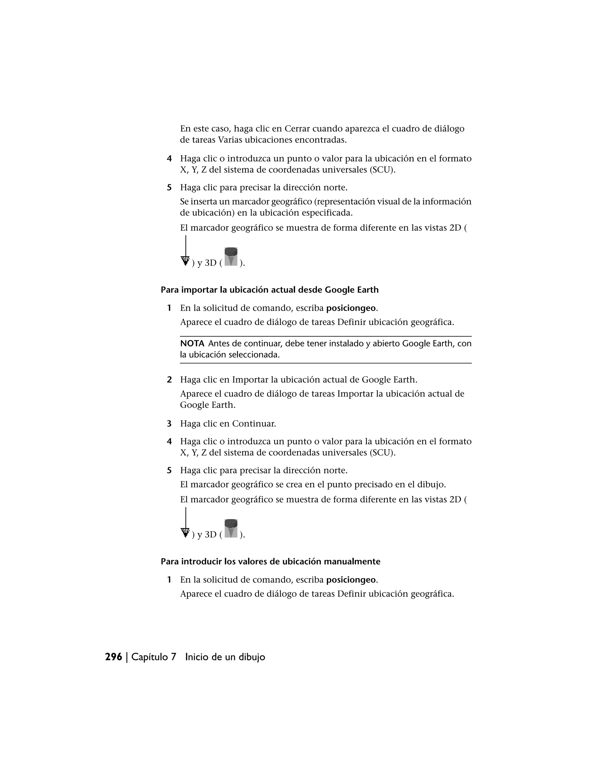 En este caso, haga clic en Cerrar cuando aparezca el cuadro de diálogo
                de tareas Varias ubicaciones encontradas.

             4 Haga clic o introduzca un punto o valor para la ubicación en el formato
               X, Y, Z del sistema de coordenadas universales (SCU).

             5 Haga clic para precisar la dirección norte.
                Se inserta un marcador geográfico (representación visual de la información
                de ubicación) en la ubicación especificada.
                El marcador geográfico se muestra de forma diferente en las vistas 2D (



                   ) y 3D (    ).


            Para importar la ubicación actual desde Google Earth

             1 En la solicitud de comando, escriba posiciongeo.
                Aparece el cuadro de diálogo de tareas Definir ubicación geográfica.

                NOTA Antes de continuar, debe tener instalado y abierto Google Earth, con
                la ubicación seleccionada.

             2 Haga clic en Importar la ubicación actual de Google Earth.
                Aparece el cuadro de diálogo de tareas Importar la ubicación actual de
                Google Earth.

             3 Haga clic en Continuar.

             4 Haga clic o introduzca un punto o valor para la ubicación en el formato
               X, Y, Z del sistema de coordenadas universales (SCU).

             5 Haga clic para precisar la dirección norte.
                El marcador geográfico se crea en el punto precisado en el dibujo.
                El marcador geográfico se muestra de forma diferente en las vistas 2D (



                   ) y 3D (    ).


            Para introducir los valores de ubicación manualmente

             1 En la solicitud de comando, escriba posiciongeo.
                Aparece el cuadro de diálogo de tareas Definir ubicación geográfica.




296 | Capítulo 7 Inicio de un dibujo
 