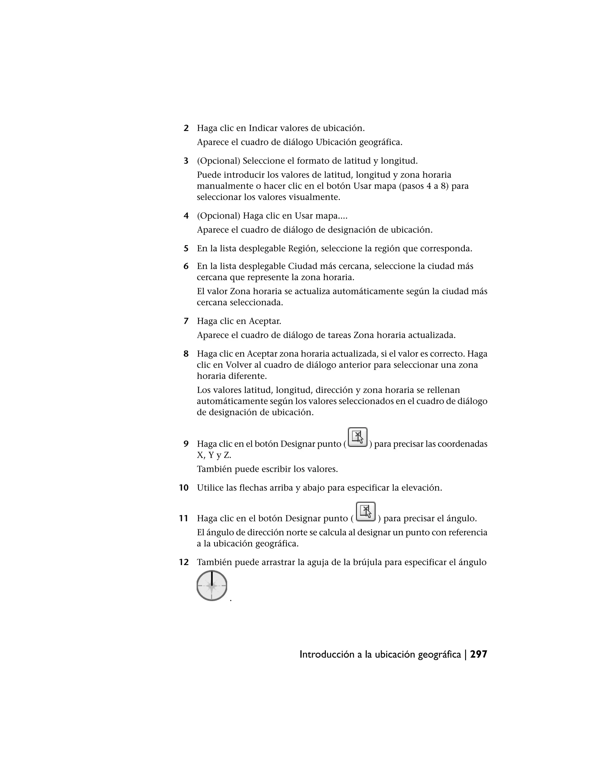 2 Haga clic en Indicar valores de ubicación.
    Aparece el cuadro de diálogo Ubicación geográfica.

 3 (Opcional) Seleccione el formato de latitud y longitud.
    Puede introducir los valores de latitud, longitud y zona horaria
    manualmente o hacer clic en el botón Usar mapa (pasos 4 a 8) para
    seleccionar los valores visualmente.

 4 (Opcional) Haga clic en Usar mapa....
    Aparece el cuadro de diálogo de designación de ubicación.

 5 En la lista desplegable Región, seleccione la región que corresponda.

 6 En la lista desplegable Ciudad más cercana, seleccione la ciudad más
   cercana que represente la zona horaria.
    El valor Zona horaria se actualiza automáticamente según la ciudad más
    cercana seleccionada.

 7 Haga clic en Aceptar.
    Aparece el cuadro de diálogo de tareas Zona horaria actualizada.

 8 Haga clic en Aceptar zona horaria actualizada, si el valor es correcto. Haga
   clic en Volver al cuadro de diálogo anterior para seleccionar una zona
   horaria diferente.
    Los valores latitud, longitud, dirección y zona horaria se rellenan
    automáticamente según los valores seleccionados en el cuadro de diálogo
    de designación de ubicación.


 9 Haga clic en el botón Designar punto (        ) para precisar las coordenadas
   X, Y y Z.
    También puede escribir los valores.

10 Utilice las flechas arriba y abajo para especificar la elevación.


11 Haga clic en el botón Designar punto (          ) para precisar el ángulo.
    El ángulo de dirección norte se calcula al designar un punto con referencia
    a la ubicación geográfica.

12 También puede arrastrar la aguja de la brújula para especificar el ángulo



             .




                               Introducción a la ubicación geográfica | 297
 