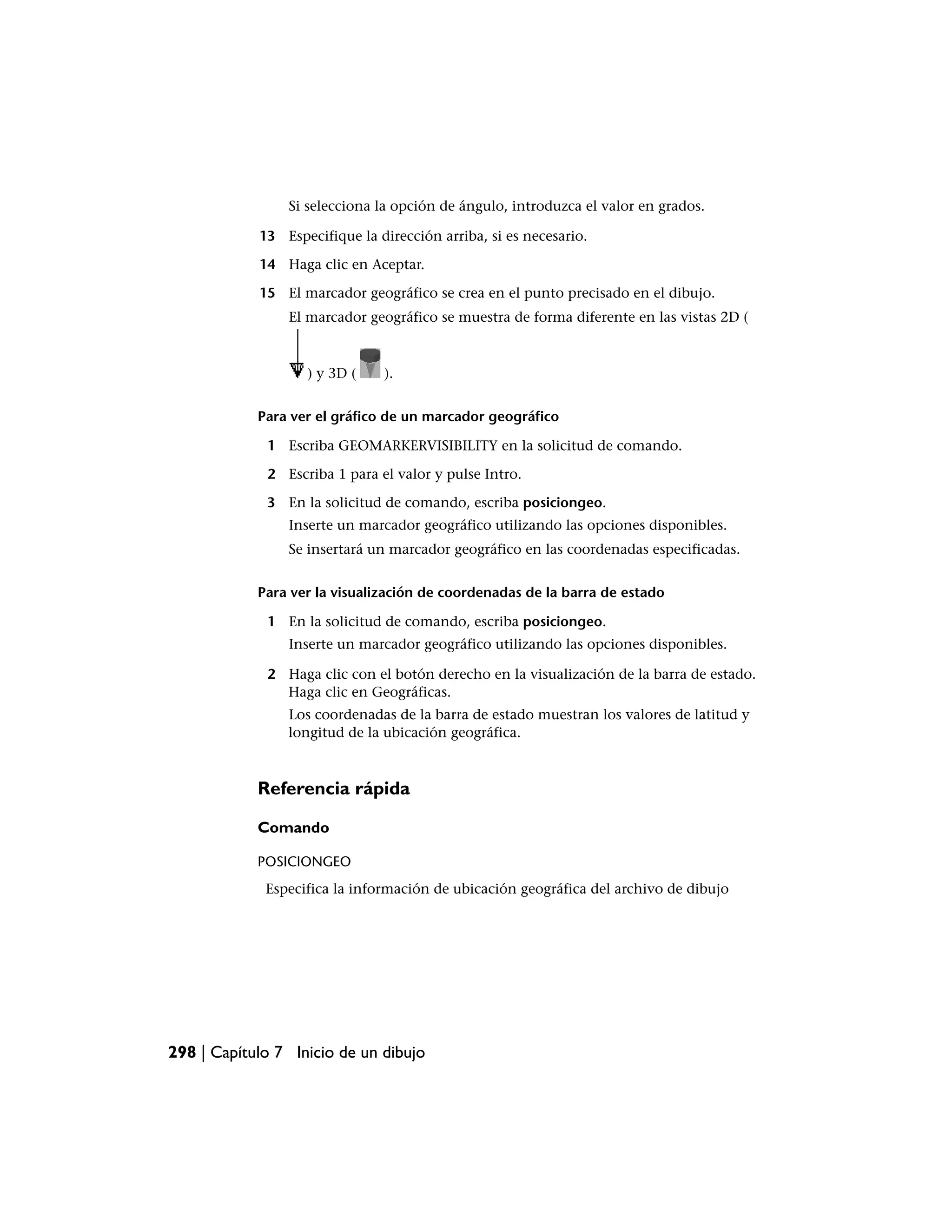 Si selecciona la opción de ángulo, introduzca el valor en grados.

            13 Especifique la dirección arriba, si es necesario.

            14 Haga clic en Aceptar.

            15 El marcador geográfico se crea en el punto precisado en el dibujo.
                El marcador geográfico se muestra de forma diferente en las vistas 2D (



                   ) y 3D (    ).


            Para ver el gráfico de un marcador geográfico

             1 Escriba GEOMARKERVISIBILITY en la solicitud de comando.

             2 Escriba 1 para el valor y pulse Intro.

             3 En la solicitud de comando, escriba posiciongeo.
                Inserte un marcador geográfico utilizando las opciones disponibles.
                Se insertará un marcador geográfico en las coordenadas especificadas.


            Para ver la visualización de coordenadas de la barra de estado

             1 En la solicitud de comando, escriba posiciongeo.
                Inserte un marcador geográfico utilizando las opciones disponibles.

             2 Haga clic con el botón derecho en la visualización de la barra de estado.
               Haga clic en Geográficas.
                Los coordenadas de la barra de estado muestran los valores de latitud y
                longitud de la ubicación geográfica.



            Referencia rápida

            Comando

            POSICIONGEO
             Especifica la información de ubicación geográfica del archivo de dibujo




298 | Capítulo 7 Inicio de un dibujo
 