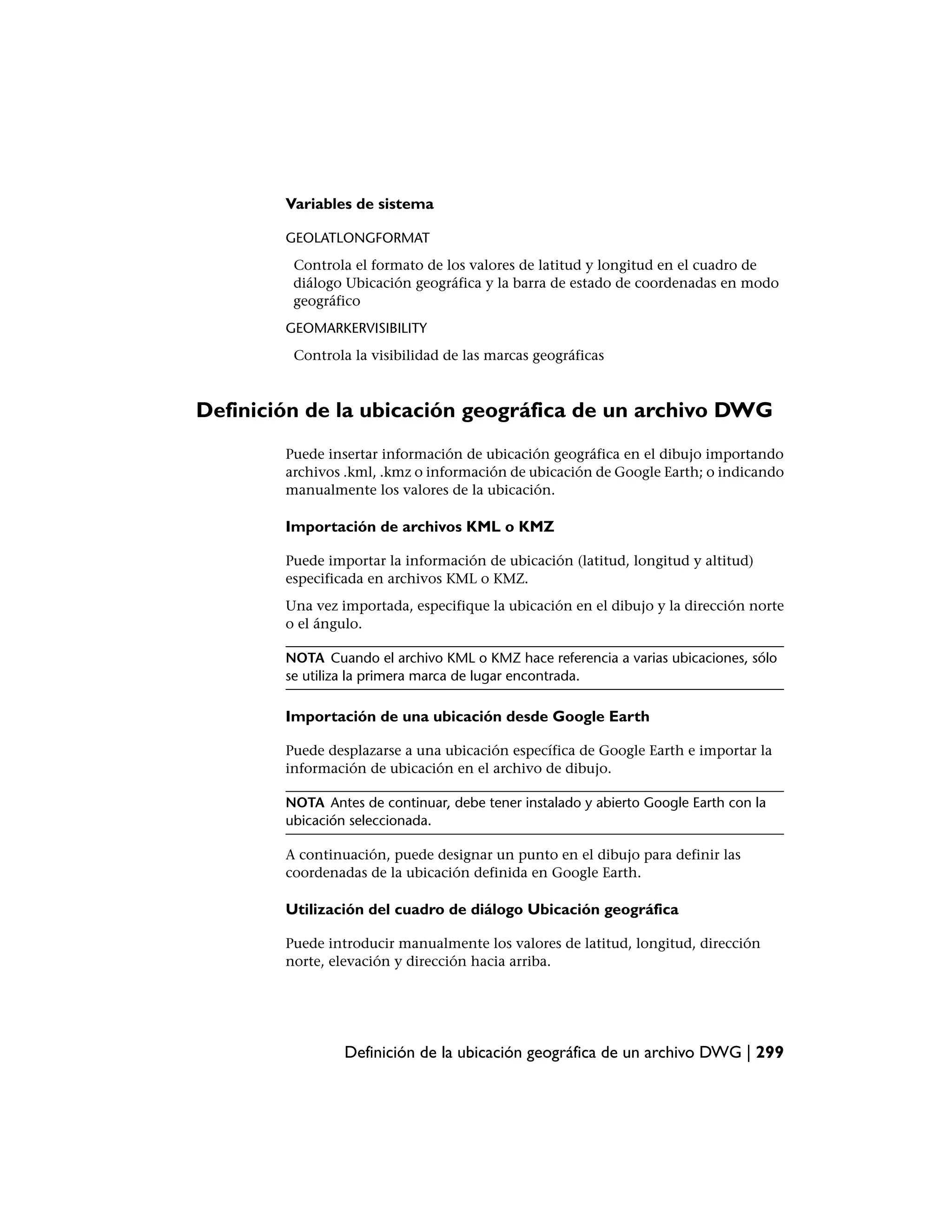 Variables de sistema

        GEOLATLONGFORMAT
         Controla el formato de los valores de latitud y longitud en el cuadro de
         diálogo Ubicación geográfica y la barra de estado de coordenadas en modo
         geográfico
        GEOMARKERVISIBILITY
         Controla la visibilidad de las marcas geográficas



Definición de la ubicación geográfica de un archivo DWG
        Puede insertar información de ubicación geográfica en el dibujo importando
        archivos .kml, .kmz o información de ubicación de Google Earth; o indicando
        manualmente los valores de la ubicación.

        Importación de archivos KML o KMZ

        Puede importar la información de ubicación (latitud, longitud y altitud)
        especificada en archivos KML o KMZ.
        Una vez importada, especifique la ubicación en el dibujo y la dirección norte
        o el ángulo.

        NOTA Cuando el archivo KML o KMZ hace referencia a varias ubicaciones, sólo
        se utiliza la primera marca de lugar encontrada.

        Importación de una ubicación desde Google Earth

        Puede desplazarse a una ubicación específica de Google Earth e importar la
        información de ubicación en el archivo de dibujo.

        NOTA Antes de continuar, debe tener instalado y abierto Google Earth con la
        ubicación seleccionada.

        A continuación, puede designar un punto en el dibujo para definir las
        coordenadas de la ubicación definida en Google Earth.

        Utilización del cuadro de diálogo Ubicación geográfica

        Puede introducir manualmente los valores de latitud, longitud, dirección
        norte, elevación y dirección hacia arriba.




                 Definición de la ubicación geográfica de un archivo DWG | 299
 