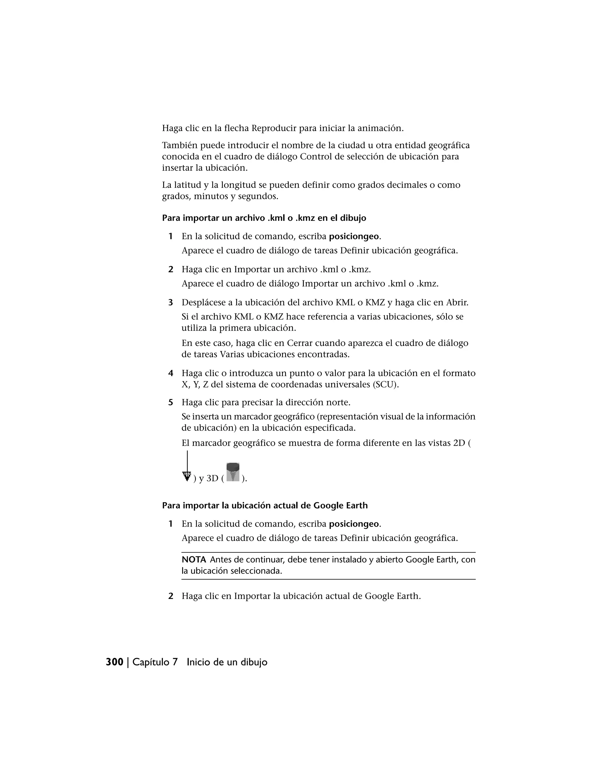 Haga clic en la flecha Reproducir para iniciar la animación.
            También puede introducir el nombre de la ciudad u otra entidad geográfica
            conocida en el cuadro de diálogo Control de selección de ubicación para
            insertar la ubicación.
            La latitud y la longitud se pueden definir como grados decimales o como
            grados, minutos y segundos.

            Para importar un archivo .kml o .kmz en el dibujo

             1 En la solicitud de comando, escriba posiciongeo.
                Aparece el cuadro de diálogo de tareas Definir ubicación geográfica.

             2 Haga clic en Importar un archivo .kml o .kmz.
                Aparece el cuadro de diálogo Importar un archivo .kml o .kmz.

             3 Desplácese a la ubicación del archivo KML o KMZ y haga clic en Abrir.
                Si el archivo KML o KMZ hace referencia a varias ubicaciones, sólo se
                utiliza la primera ubicación.
                En este caso, haga clic en Cerrar cuando aparezca el cuadro de diálogo
                de tareas Varias ubicaciones encontradas.

             4 Haga clic o introduzca un punto o valor para la ubicación en el formato
               X, Y, Z del sistema de coordenadas universales (SCU).

             5 Haga clic para precisar la dirección norte.
                Se inserta un marcador geográfico (representación visual de la información
                de ubicación) en la ubicación especificada.
                El marcador geográfico se muestra de forma diferente en las vistas 2D (



                   ) y 3D (    ).


            Para importar la ubicación actual de Google Earth

             1 En la solicitud de comando, escriba posiciongeo.
                Aparece el cuadro de diálogo de tareas Definir ubicación geográfica.

                NOTA Antes de continuar, debe tener instalado y abierto Google Earth, con
                la ubicación seleccionada.

             2 Haga clic en Importar la ubicación actual de Google Earth.




300 | Capítulo 7 Inicio de un dibujo
 
