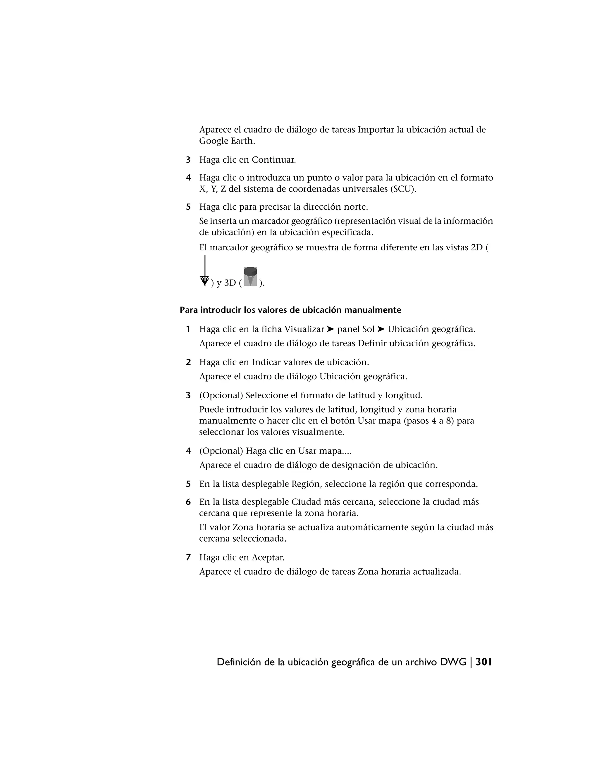 Aparece el cuadro de diálogo de tareas Importar la ubicación actual de
    Google Earth.

 3 Haga clic en Continuar.

 4 Haga clic o introduzca un punto o valor para la ubicación en el formato
   X, Y, Z del sistema de coordenadas universales (SCU).

 5 Haga clic para precisar la dirección norte.
    Se inserta un marcador geográfico (representación visual de la información
    de ubicación) en la ubicación especificada.
    El marcador geográfico se muestra de forma diferente en las vistas 2D (



       ) y 3D (    ).


Para introducir los valores de ubicación manualmente

 1 Haga clic en la ficha Visualizar ➤ panel Sol ➤ Ubicación geográfica.
    Aparece el cuadro de diálogo de tareas Definir ubicación geográfica.

 2 Haga clic en Indicar valores de ubicación.
    Aparece el cuadro de diálogo Ubicación geográfica.

 3 (Opcional) Seleccione el formato de latitud y longitud.
    Puede introducir los valores de latitud, longitud y zona horaria
    manualmente o hacer clic en el botón Usar mapa (pasos 4 a 8) para
    seleccionar los valores visualmente.

 4 (Opcional) Haga clic en Usar mapa....
    Aparece el cuadro de diálogo de designación de ubicación.

 5 En la lista desplegable Región, seleccione la región que corresponda.

 6 En la lista desplegable Ciudad más cercana, seleccione la ciudad más
   cercana que represente la zona horaria.
    El valor Zona horaria se actualiza automáticamente según la ciudad más
    cercana seleccionada.

 7 Haga clic en Aceptar.
    Aparece el cuadro de diálogo de tareas Zona horaria actualizada.




        Definición de la ubicación geográfica de un archivo DWG | 301
 