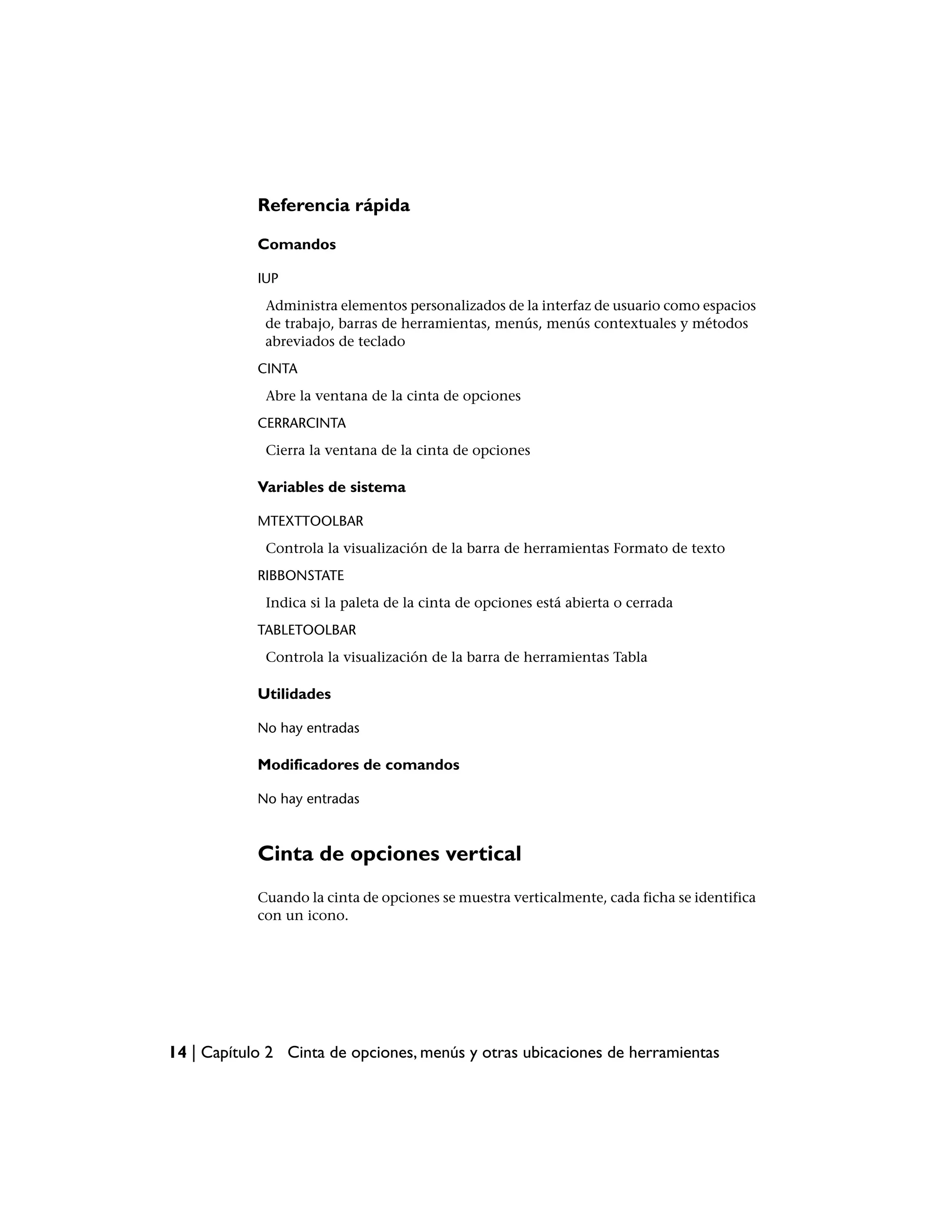 Referencia rápida

            Comandos

            IUP
             Administra elementos personalizados de la interfaz de usuario como espacios
             de trabajo, barras de herramientas, menús, menús contextuales y métodos
             abreviados de teclado
            CINTA
             Abre la ventana de la cinta de opciones
            CERRARCINTA
             Cierra la ventana de la cinta de opciones

            Variables de sistema

            MTEXTTOOLBAR
             Controla la visualización de la barra de herramientas Formato de texto
            RIBBONSTATE
             Indica si la paleta de la cinta de opciones está abierta o cerrada
            TABLETOOLBAR
             Controla la visualización de la barra de herramientas Tabla

            Utilidades

            No hay entradas

            Modificadores de comandos

            No hay entradas



            Cinta de opciones vertical
            Cuando la cinta de opciones se muestra verticalmente, cada ficha se identifica
            con un icono.




14 | Capítulo 2 Cinta de opciones, menús y otras ubicaciones de herramientas
 