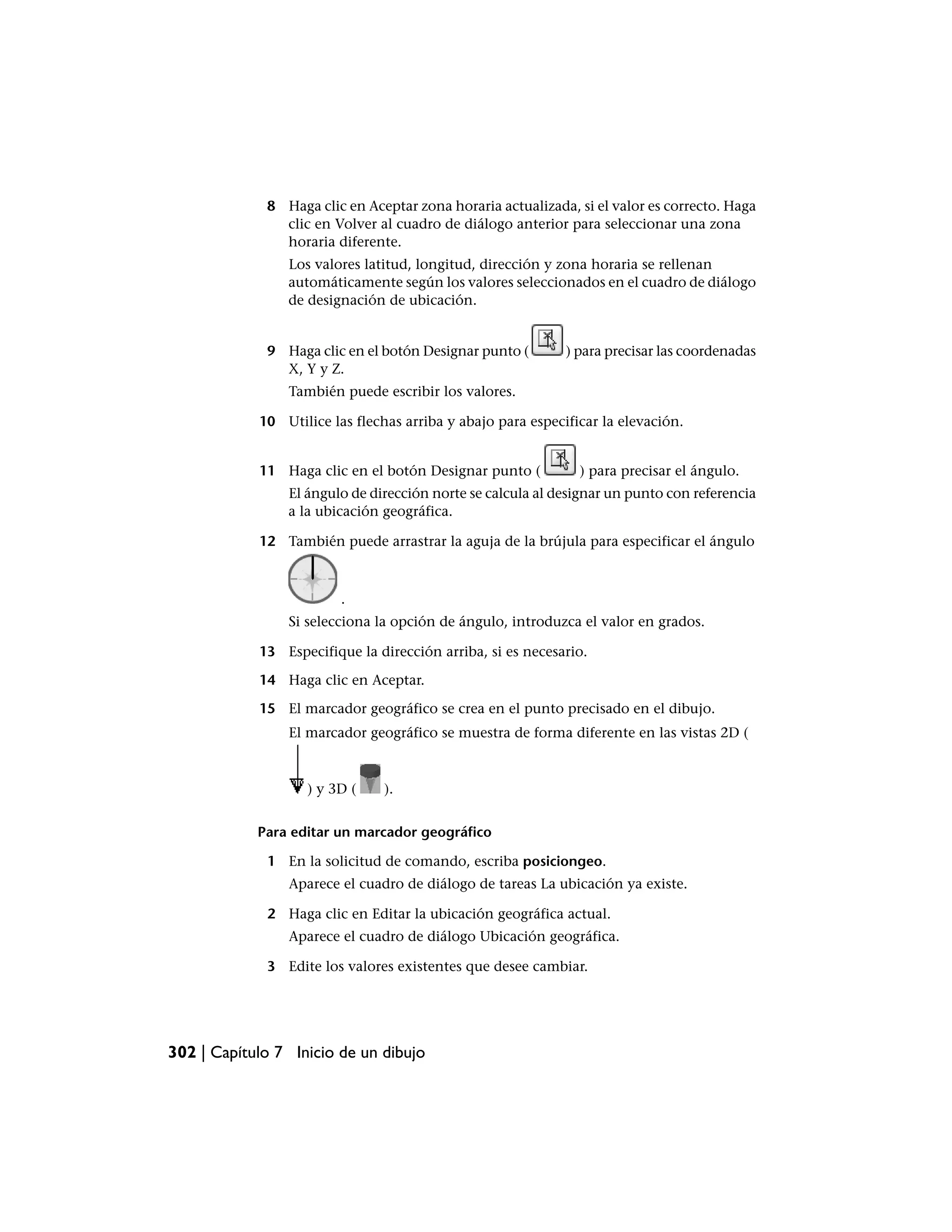 8 Haga clic en Aceptar zona horaria actualizada, si el valor es correcto. Haga
               clic en Volver al cuadro de diálogo anterior para seleccionar una zona
               horaria diferente.
                Los valores latitud, longitud, dirección y zona horaria se rellenan
                automáticamente según los valores seleccionados en el cuadro de diálogo
                de designación de ubicación.


             9 Haga clic en el botón Designar punto (        ) para precisar las coordenadas
               X, Y y Z.
                También puede escribir los valores.

            10 Utilice las flechas arriba y abajo para especificar la elevación.


            11 Haga clic en el botón Designar punto (          ) para precisar el ángulo.
                El ángulo de dirección norte se calcula al designar un punto con referencia
                a la ubicación geográfica.

            12 También puede arrastrar la aguja de la brújula para especificar el ángulo



                         .
                Si selecciona la opción de ángulo, introduzca el valor en grados.

            13 Especifique la dirección arriba, si es necesario.

            14 Haga clic en Aceptar.

            15 El marcador geográfico se crea en el punto precisado en el dibujo.
                El marcador geográfico se muestra de forma diferente en las vistas 2D (



                   ) y 3D (     ).


            Para editar un marcador geográfico

             1 En la solicitud de comando, escriba posiciongeo.
                Aparece el cuadro de diálogo de tareas La ubicación ya existe.

             2 Haga clic en Editar la ubicación geográfica actual.
                Aparece el cuadro de diálogo Ubicación geográfica.

             3 Edite los valores existentes que desee cambiar.




302 | Capítulo 7 Inicio de un dibujo
 