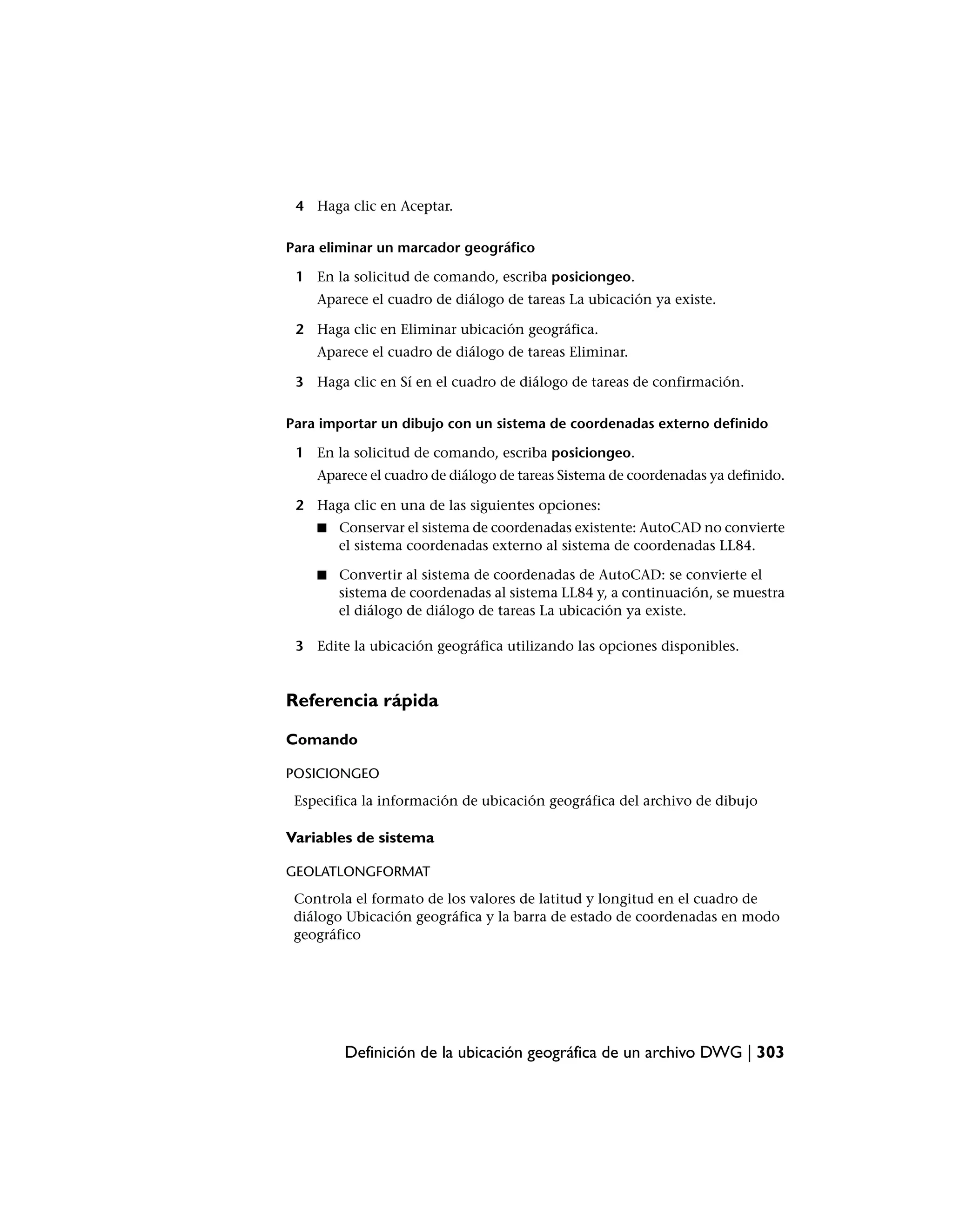 4 Haga clic en Aceptar.

Para eliminar un marcador geográfico

 1 En la solicitud de comando, escriba posiciongeo.
    Aparece el cuadro de diálogo de tareas La ubicación ya existe.

 2 Haga clic en Eliminar ubicación geográfica.
    Aparece el cuadro de diálogo de tareas Eliminar.

 3 Haga clic en Sí en el cuadro de diálogo de tareas de confirmación.

Para importar un dibujo con un sistema de coordenadas externo definido

 1 En la solicitud de comando, escriba posiciongeo.
    Aparece el cuadro de diálogo de tareas Sistema de coordenadas ya definido.

 2 Haga clic en una de las siguientes opciones:
    ■   Conservar el sistema de coordenadas existente: AutoCAD no convierte
        el sistema coordenadas externo al sistema de coordenadas LL84.

    ■   Convertir al sistema de coordenadas de AutoCAD: se convierte el
        sistema de coordenadas al sistema LL84 y, a continuación, se muestra
        el diálogo de diálogo de tareas La ubicación ya existe.

 3 Edite la ubicación geográfica utilizando las opciones disponibles.


Referencia rápida

Comando

POSICIONGEO
 Especifica la información de ubicación geográfica del archivo de dibujo

Variables de sistema

GEOLATLONGFORMAT
 Controla el formato de los valores de latitud y longitud en el cuadro de
 diálogo Ubicación geográfica y la barra de estado de coordenadas en modo
 geográfico




        Definición de la ubicación geográfica de un archivo DWG | 303
 