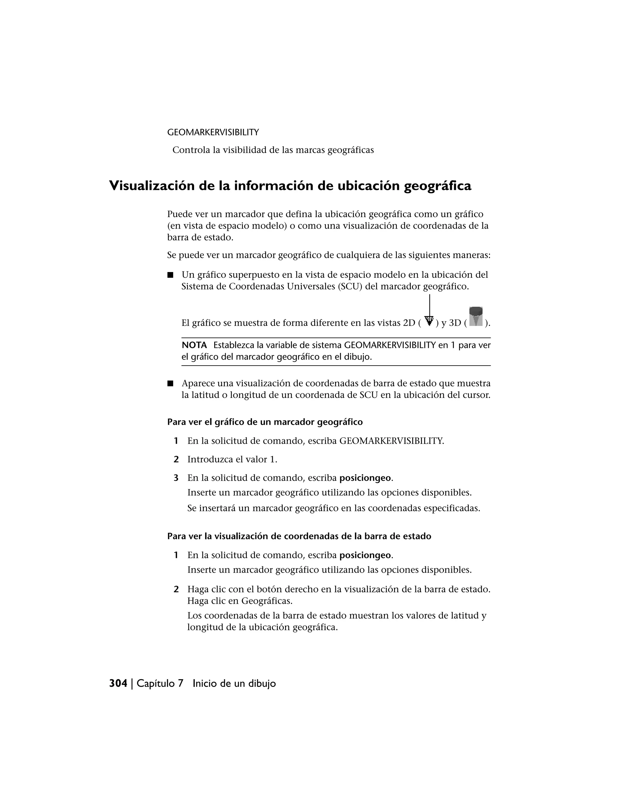 GEOMARKERVISIBILITY
             Controla la visibilidad de las marcas geográficas



Visualización de la información de ubicación geográfica
            Puede ver un marcador que defina la ubicación geográfica como un gráfico
            (en vista de espacio modelo) o como una visualización de coordenadas de la
            barra de estado.
            Se puede ver un marcador geográfico de cualquiera de las siguientes maneras:

            ■    Un gráfico superpuesto en la vista de espacio modelo en la ubicación del
                 Sistema de Coordenadas Universales (SCU) del marcador geográfico.



                 El gráfico se muestra de forma diferente en las vistas 2D (   ) y 3D (    ).

                 NOTA Establezca la variable de sistema GEOMARKERVISIBILITY en 1 para ver
                 el gráfico del marcador geográfico en el dibujo.

            ■    Aparece una visualización de coordenadas de barra de estado que muestra
                 la latitud o longitud de un coordenada de SCU en la ubicación del cursor.

            Para ver el gráfico de un marcador geográfico

                1 En la solicitud de comando, escriba GEOMARKERVISIBILITY.

                2 Introduzca el valor 1.

                3 En la solicitud de comando, escriba posiciongeo.
                   Inserte un marcador geográfico utilizando las opciones disponibles.
                   Se insertará un marcador geográfico en las coordenadas especificadas.


            Para ver la visualización de coordenadas de la barra de estado

                1 En la solicitud de comando, escriba posiciongeo.
                   Inserte un marcador geográfico utilizando las opciones disponibles.

                2 Haga clic con el botón derecho en la visualización de la barra de estado.
                  Haga clic en Geográficas.
                   Los coordenadas de la barra de estado muestran los valores de latitud y
                   longitud de la ubicación geográfica.




304 | Capítulo 7 Inicio de un dibujo
 