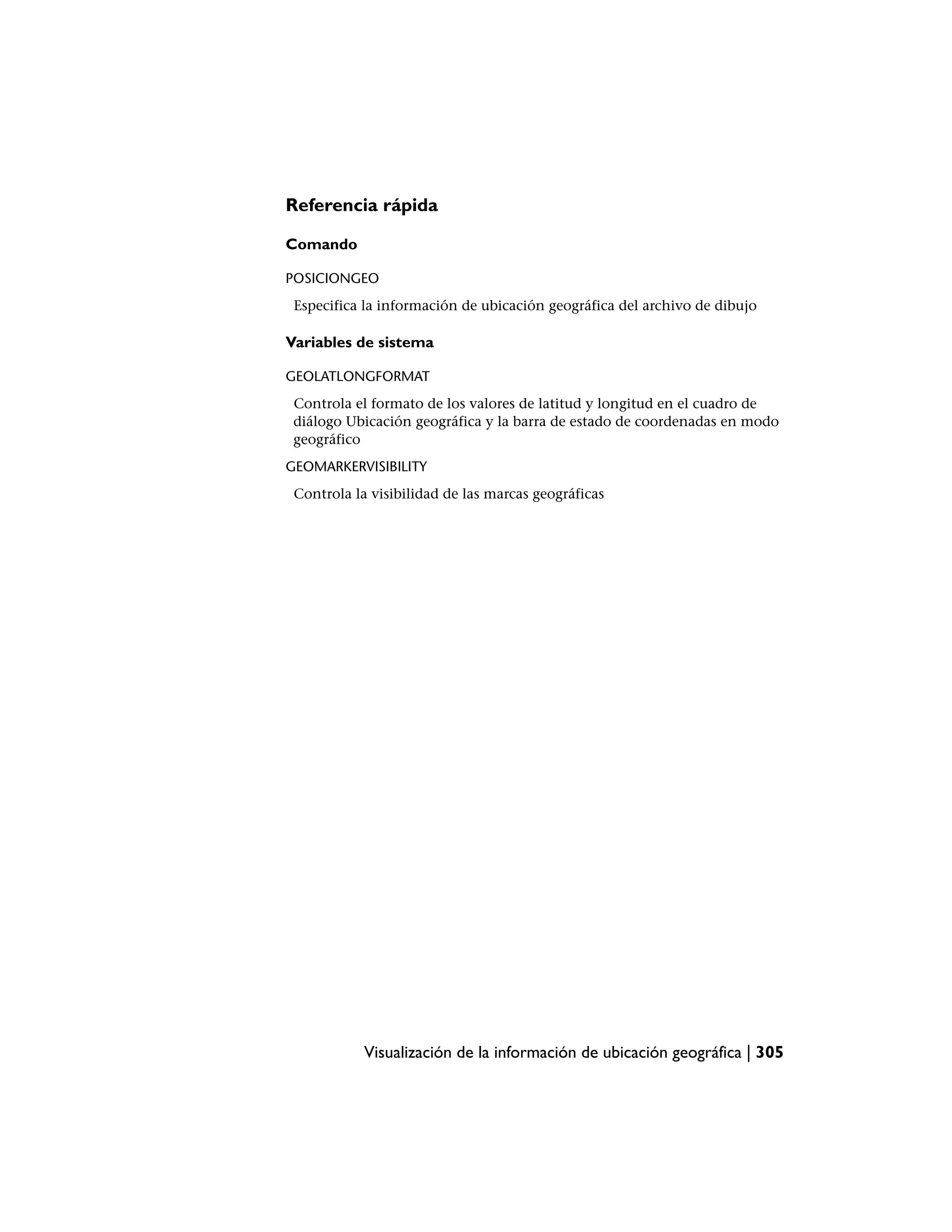 Referencia rápida

Comando

POSICIONGEO
 Especifica la información de ubicación geográfica del archivo de dibujo

Variables de sistema

GEOLATLONGFORMAT
 Controla el formato de los valores de latitud y longitud en el cuadro de
 diálogo Ubicación geográfica y la barra de estado de coordenadas en modo
 geográfico
GEOMARKERVISIBILITY
 Controla la visibilidad de las marcas geográficas




            Visualización de la información de ubicación geográfica | 305
 