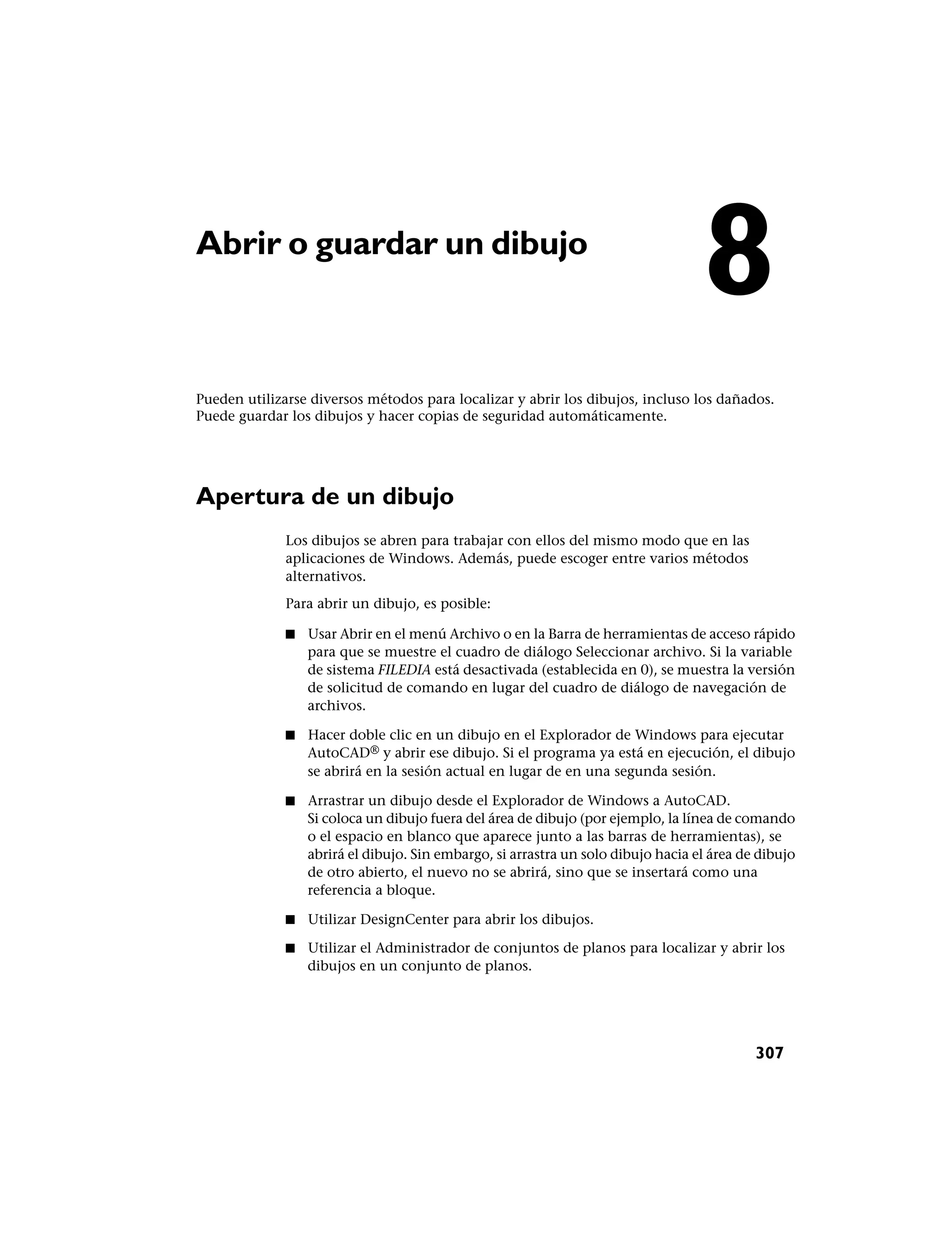 Abrir o guardar un dibujo
                                                                                   8
Pueden utilizarse diversos métodos para localizar y abrir los dibujos, incluso los dañados.
Puede guardar los dibujos y hacer copias de seguridad automáticamente.




Apertura de un dibujo
              Los dibujos se abren para trabajar con ellos del mismo modo que en las
              aplicaciones de Windows. Además, puede escoger entre varios métodos
              alternativos.
              Para abrir un dibujo, es posible:

              ■   Usar Abrir en el menú Archivo o en la Barra de herramientas de acceso rápido
                  para que se muestre el cuadro de diálogo Seleccionar archivo. Si la variable
                  de sistema FILEDIA está desactivada (establecida en 0), se muestra la versión
                  de solicitud de comando en lugar del cuadro de diálogo de navegación de
                  archivos.

              ■   Hacer doble clic en un dibujo en el Explorador de Windows para ejecutar
                  AutoCAD® y abrir ese dibujo. Si el programa ya está en ejecución, el dibujo
                  se abrirá en la sesión actual en lugar de en una segunda sesión.

              ■   Arrastrar un dibujo desde el Explorador de Windows a AutoCAD.
                  Si coloca un dibujo fuera del área de dibujo (por ejemplo, la línea de comando
                  o el espacio en blanco que aparece junto a las barras de herramientas), se
                  abrirá el dibujo. Sin embargo, si arrastra un solo dibujo hacia el área de dibujo
                  de otro abierto, el nuevo no se abrirá, sino que se insertará como una
                  referencia a bloque.

              ■   Utilizar DesignCenter para abrir los dibujos.

              ■   Utilizar el Administrador de conjuntos de planos para localizar y abrir los
                  dibujos en un conjunto de planos.




                                                                                            307
 