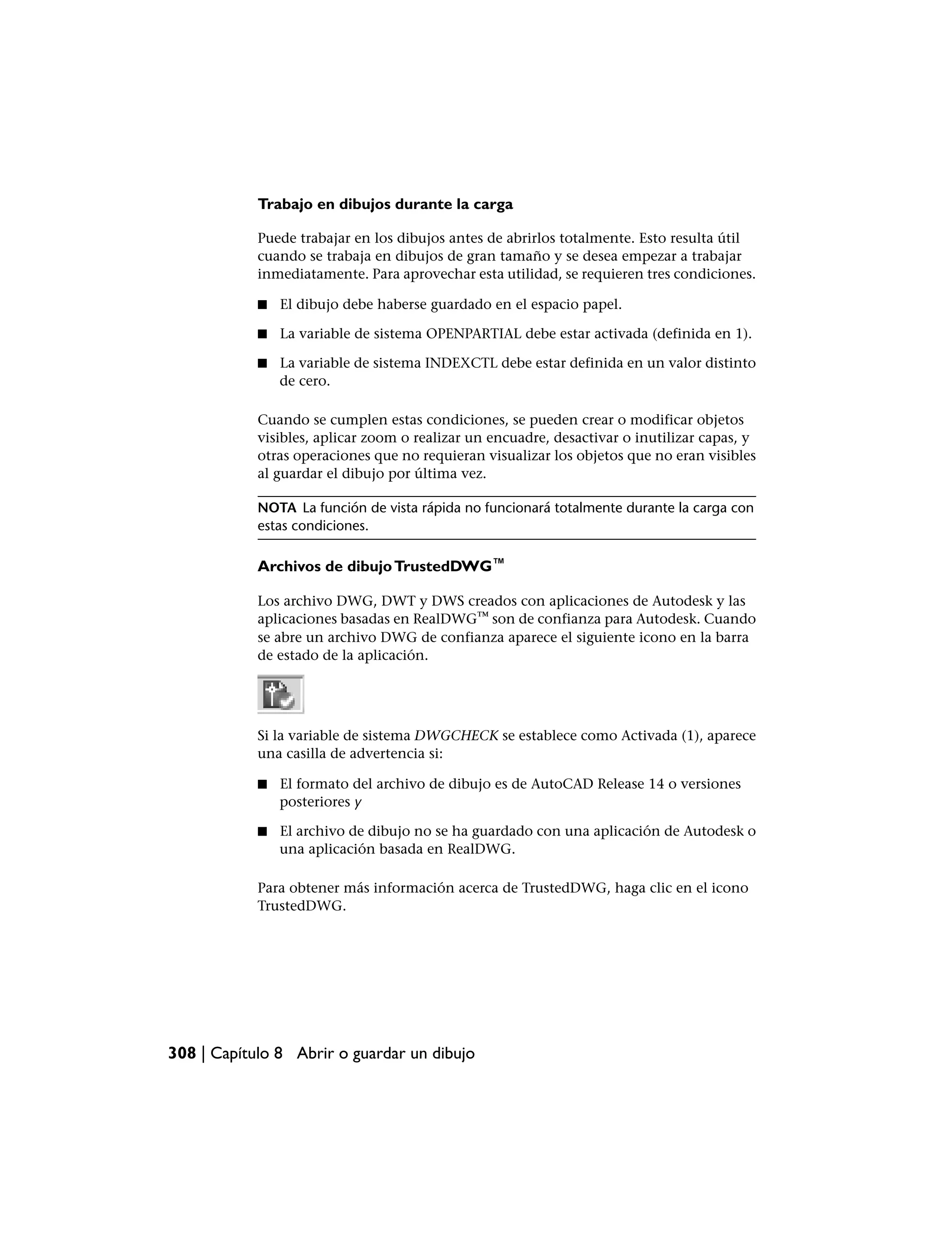 Trabajo en dibujos durante la carga

            Puede trabajar en los dibujos antes de abrirlos totalmente. Esto resulta útil
            cuando se trabaja en dibujos de gran tamaño y se desea empezar a trabajar
            inmediatamente. Para aprovechar esta utilidad, se requieren tres condiciones.

            ■   El dibujo debe haberse guardado en el espacio papel.

            ■   La variable de sistema OPENPARTIAL debe estar activada (definida en 1).

            ■   La variable de sistema INDEXCTL debe estar definida en un valor distinto
                de cero.

            Cuando se cumplen estas condiciones, se pueden crear o modificar objetos
            visibles, aplicar zoom o realizar un encuadre, desactivar o inutilizar capas, y
            otras operaciones que no requieran visualizar los objetos que no eran visibles
            al guardar el dibujo por última vez.

            NOTA La función de vista rápida no funcionará totalmente durante la carga con
            estas condiciones.

            Archivos de dibujo TrustedDWG™

            Los archivo DWG, DWT y DWS creados con aplicaciones de Autodesk y las
            aplicaciones basadas en RealDWG™ son de confianza para Autodesk. Cuando
            se abre un archivo DWG de confianza aparece el siguiente icono en la barra
            de estado de la aplicación.




            Si la variable de sistema DWGCHECK se establece como Activada (1), aparece
            una casilla de advertencia si:

            ■   El formato del archivo de dibujo es de AutoCAD Release 14 o versiones
                posteriores y

            ■   El archivo de dibujo no se ha guardado con una aplicación de Autodesk o
                una aplicación basada en RealDWG.

            Para obtener más información acerca de TrustedDWG, haga clic en el icono
            TrustedDWG.




308 | Capítulo 8 Abrir o guardar un dibujo
 