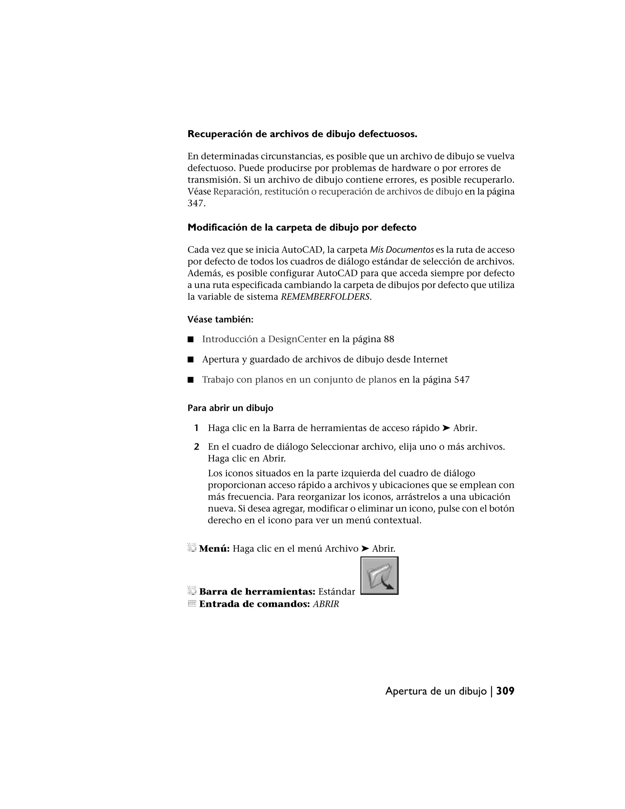 Recuperación de archivos de dibujo defectuosos.

En determinadas circunstancias, es posible que un archivo de dibujo se vuelva
defectuoso. Puede producirse por problemas de hardware o por errores de
transmisión. Si un archivo de dibujo contiene errores, es posible recuperarlo.
Véase Reparación, restitución o recuperación de archivos de dibujo en la página
347.

Modificación de la carpeta de dibujo por defecto

Cada vez que se inicia AutoCAD, la carpeta Mis Documentos es la ruta de acceso
por defecto de todos los cuadros de diálogo estándar de selección de archivos.
Además, es posible configurar AutoCAD para que acceda siempre por defecto
a una ruta especificada cambiando la carpeta de dibujos por defecto que utiliza
la variable de sistema REMEMBERFOLDERS.

Véase también:

■    Introducción a DesignCenter en la página 88

■    Apertura y guardado de archivos de dibujo desde Internet

■    Trabajo con planos en un conjunto de planos en la página 547


Para abrir un dibujo

    1 Haga clic en la Barra de herramientas de acceso rápido ➤ Abrir.

    2 En el cuadro de diálogo Seleccionar archivo, elija uno o más archivos.
      Haga clic en Abrir.
       Los iconos situados en la parte izquierda del cuadro de diálogo
       proporcionan acceso rápido a archivos y ubicaciones que se emplean con
       más frecuencia. Para reorganizar los iconos, arrástrelos a una ubicación
       nueva. Si desea agregar, modificar o eliminar un icono, pulse con el botón
       derecho en el icono para ver un menú contextual.


     Menú: Haga clic en el menú Archivo ➤ Abrir.



     Barra de herramientas: Estándar
     Entrada de comandos: ABRIR




                                                 Apertura de un dibujo | 309
 