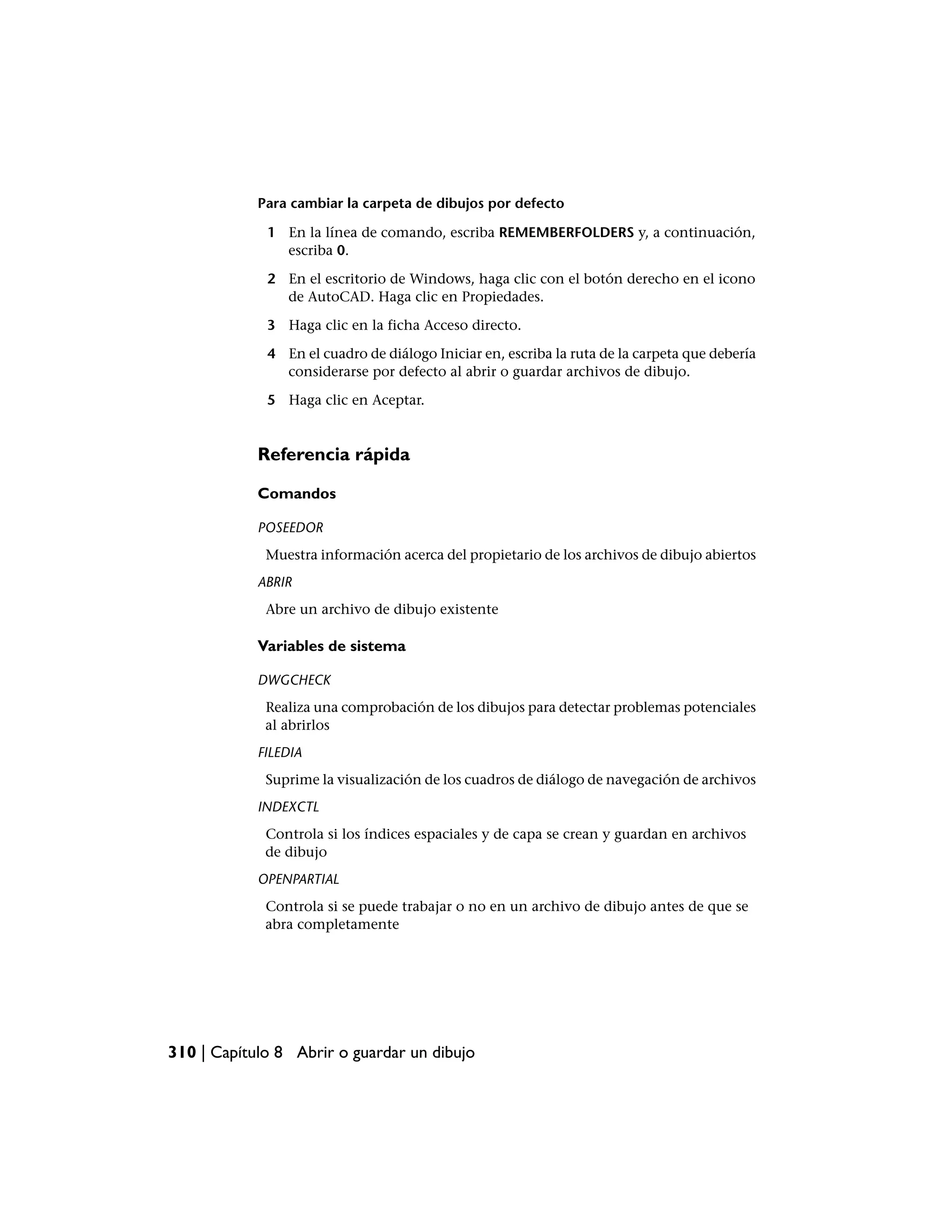 Para cambiar la carpeta de dibujos por defecto

             1 En la línea de comando, escriba REMEMBERFOLDERS y, a continuación,
               escriba 0.

             2 En el escritorio de Windows, haga clic con el botón derecho en el icono
               de AutoCAD. Haga clic en Propiedades.

             3 Haga clic en la ficha Acceso directo.

             4 En el cuadro de diálogo Iniciar en, escriba la ruta de la carpeta que debería
               considerarse por defecto al abrir o guardar archivos de dibujo.

             5 Haga clic en Aceptar.


            Referencia rápida

            Comandos

            POSEEDOR
             Muestra información acerca del propietario de los archivos de dibujo abiertos
            ABRIR
             Abre un archivo de dibujo existente

            Variables de sistema

            DWGCHECK
             Realiza una comprobación de los dibujos para detectar problemas potenciales
             al abrirlos
            FILEDIA
             Suprime la visualización de los cuadros de diálogo de navegación de archivos
            INDEXCTL
             Controla si los índices espaciales y de capa se crean y guardan en archivos
             de dibujo
            OPENPARTIAL
             Controla si se puede trabajar o no en un archivo de dibujo antes de que se
             abra completamente




310 | Capítulo 8 Abrir o guardar un dibujo
 