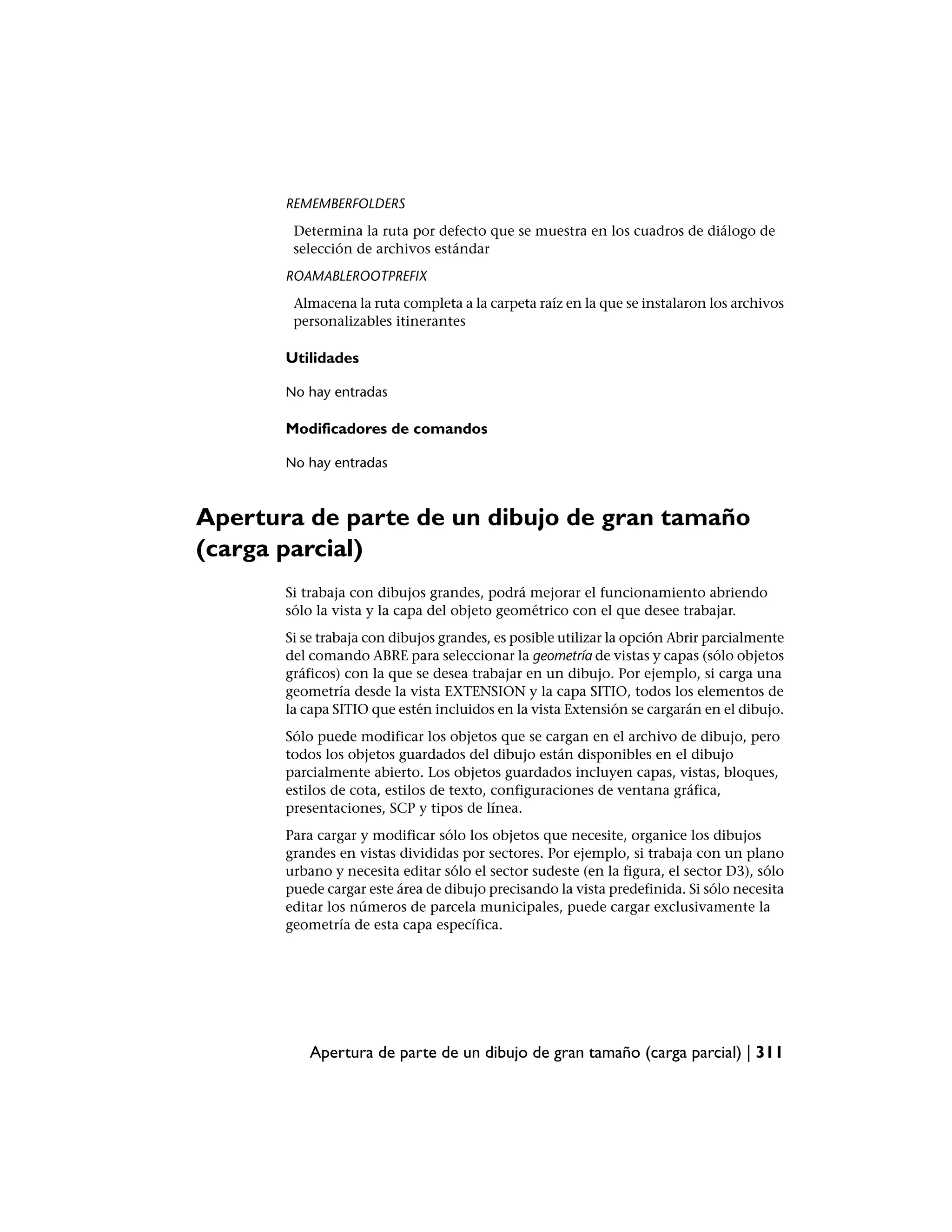 REMEMBERFOLDERS
        Determina la ruta por defecto que se muestra en los cuadros de diálogo de
        selección de archivos estándar
       ROAMABLEROOTPREFIX
        Almacena la ruta completa a la carpeta raíz en la que se instalaron los archivos
        personalizables itinerantes

       Utilidades

       No hay entradas

       Modificadores de comandos

       No hay entradas



Apertura de parte de un dibujo de gran tamaño
(carga parcial)
       Si trabaja con dibujos grandes, podrá mejorar el funcionamiento abriendo
       sólo la vista y la capa del objeto geométrico con el que desee trabajar.
       Si se trabaja con dibujos grandes, es posible utilizar la opción Abrir parcialmente
       del comando ABRE para seleccionar la geometría de vistas y capas (sólo objetos
       gráficos) con la que se desea trabajar en un dibujo. Por ejemplo, si carga una
       geometría desde la vista EXTENSION y la capa SITIO, todos los elementos de
       la capa SITIO que estén incluidos en la vista Extensión se cargarán en el dibujo.
       Sólo puede modificar los objetos que se cargan en el archivo de dibujo, pero
       todos los objetos guardados del dibujo están disponibles en el dibujo
       parcialmente abierto. Los objetos guardados incluyen capas, vistas, bloques,
       estilos de cota, estilos de texto, configuraciones de ventana gráfica,
       presentaciones, SCP y tipos de línea.
       Para cargar y modificar sólo los objetos que necesite, organice los dibujos
       grandes en vistas divididas por sectores. Por ejemplo, si trabaja con un plano
       urbano y necesita editar sólo el sector sudeste (en la figura, el sector D3), sólo
       puede cargar este área de dibujo precisando la vista predefinida. Si sólo necesita
       editar los números de parcela municipales, puede cargar exclusivamente la
       geometría de esta capa específica.




           Apertura de parte de un dibujo de gran tamaño (carga parcial) | 311
 