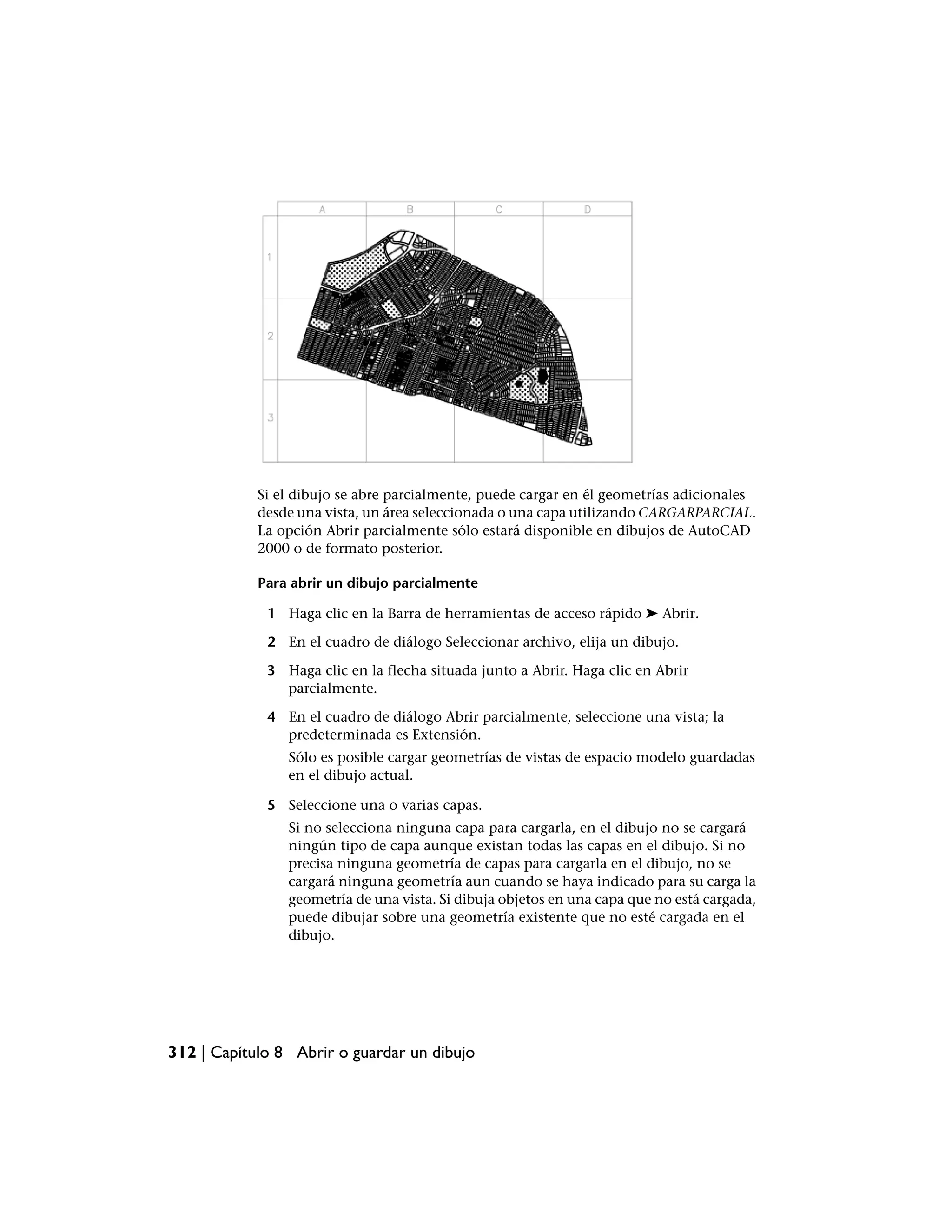 Si el dibujo se abre parcialmente, puede cargar en él geometrías adicionales
            desde una vista, un área seleccionada o una capa utilizando CARGARPARCIAL.
            La opción Abrir parcialmente sólo estará disponible en dibujos de AutoCAD
            2000 o de formato posterior.

            Para abrir un dibujo parcialmente

             1 Haga clic en la Barra de herramientas de acceso rápido ➤ Abrir.

             2 En el cuadro de diálogo Seleccionar archivo, elija un dibujo.

             3 Haga clic en la flecha situada junto a Abrir. Haga clic en Abrir
               parcialmente.

             4 En el cuadro de diálogo Abrir parcialmente, seleccione una vista; la
               predeterminada es Extensión.
                Sólo es posible cargar geometrías de vistas de espacio modelo guardadas
                en el dibujo actual.

             5 Seleccione una o varias capas.
                Si no selecciona ninguna capa para cargarla, en el dibujo no se cargará
                ningún tipo de capa aunque existan todas las capas en el dibujo. Si no
                precisa ninguna geometría de capas para cargarla en el dibujo, no se
                cargará ninguna geometría aun cuando se haya indicado para su carga la
                geometría de una vista. Si dibuja objetos en una capa que no está cargada,
                puede dibujar sobre una geometría existente que no esté cargada en el
                dibujo.




312 | Capítulo 8 Abrir o guardar un dibujo
 
