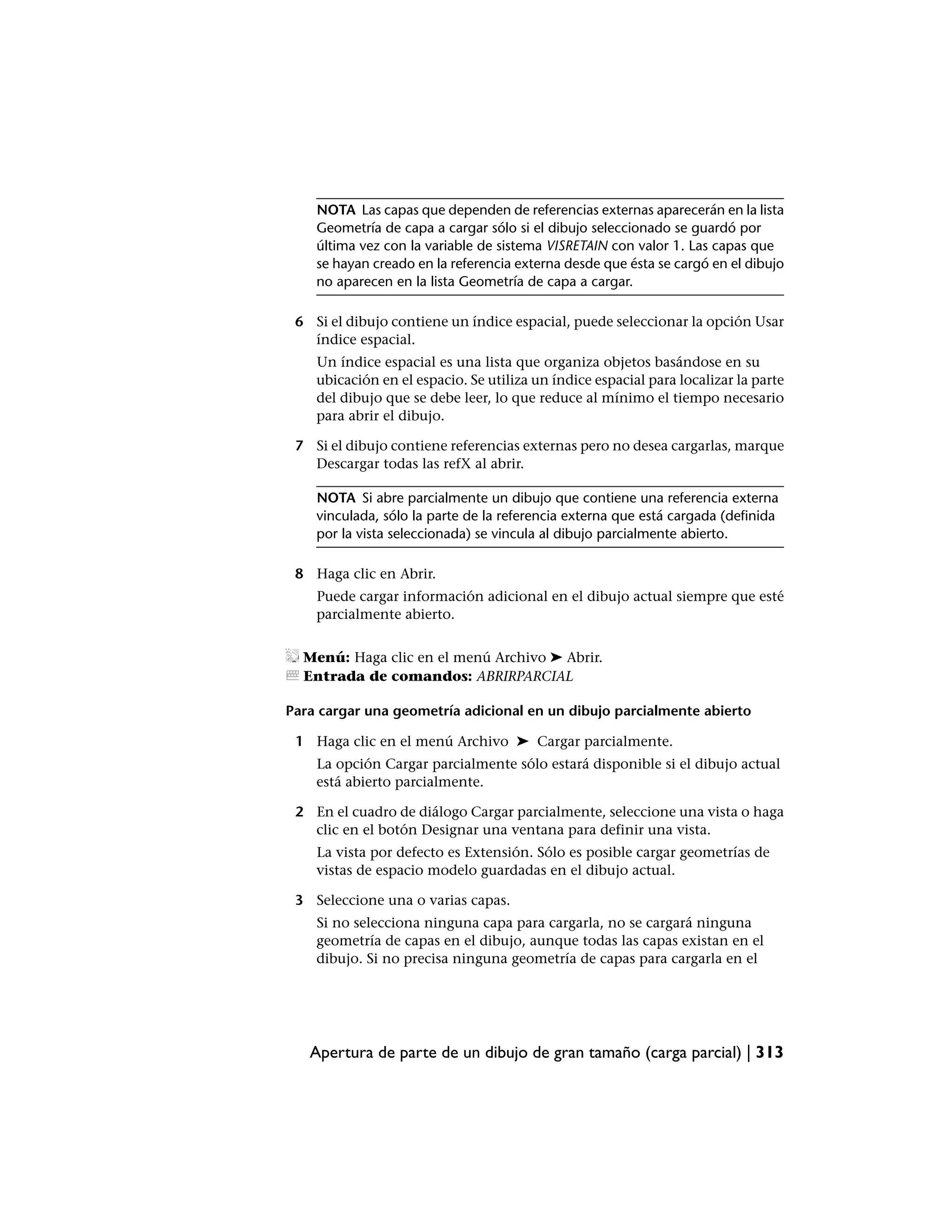 NOTA Las capas que dependen de referencias externas aparecerán en la lista
    Geometría de capa a cargar sólo si el dibujo seleccionado se guardó por
    última vez con la variable de sistema VISRETAIN con valor 1. Las capas que
    se hayan creado en la referencia externa desde que ésta se cargó en el dibujo
    no aparecen en la lista Geometría de capa a cargar.

 6 Si el dibujo contiene un índice espacial, puede seleccionar la opción Usar
   índice espacial.
    Un índice espacial es una lista que organiza objetos basándose en su
    ubicación en el espacio. Se utiliza un índice espacial para localizar la parte
    del dibujo que se debe leer, lo que reduce al mínimo el tiempo necesario
    para abrir el dibujo.

 7 Si el dibujo contiene referencias externas pero no desea cargarlas, marque
   Descargar todas las refX al abrir.

    NOTA Si abre parcialmente un dibujo que contiene una referencia externa
    vinculada, sólo la parte de la referencia externa que está cargada (definida
    por la vista seleccionada) se vincula al dibujo parcialmente abierto.

 8 Haga clic en Abrir.
    Puede cargar información adicional en el dibujo actual siempre que esté
    parcialmente abierto.


  Menú: Haga clic en el menú Archivo ➤ Abrir.
  Entrada de comandos: ABRIRPARCIAL

Para cargar una geometría adicional en un dibujo parcialmente abierto

 1 Haga clic en el menú Archivo ➤ Cargar parcialmente.
    La opción Cargar parcialmente sólo estará disponible si el dibujo actual
    está abierto parcialmente.

 2 En el cuadro de diálogo Cargar parcialmente, seleccione una vista o haga
   clic en el botón Designar una ventana para definir una vista.
    La vista por defecto es Extensión. Sólo es posible cargar geometrías de
    vistas de espacio modelo guardadas en el dibujo actual.

 3 Seleccione una o varias capas.
    Si no selecciona ninguna capa para cargarla, no se cargará ninguna
    geometría de capas en el dibujo, aunque todas las capas existan en el
    dibujo. Si no precisa ninguna geometría de capas para cargarla en el




   Apertura de parte de un dibujo de gran tamaño (carga parcial) | 313
 