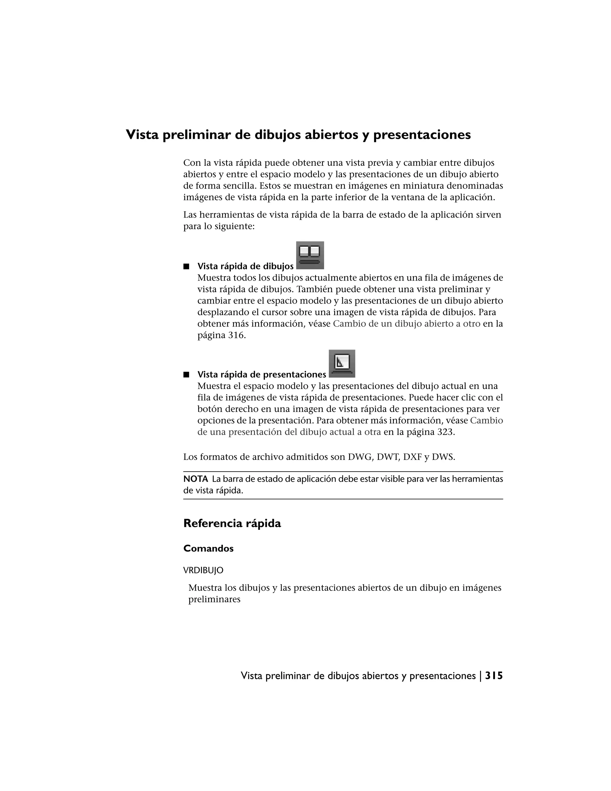 Vista preliminar de dibujos abiertos y presentaciones
        Con la vista rápida puede obtener una vista previa y cambiar entre dibujos
        abiertos y entre el espacio modelo y las presentaciones de un dibujo abierto
        de forma sencilla. Estos se muestran en imágenes en miniatura denominadas
        imágenes de vista rápida en la parte inferior de la ventana de la aplicación.
        Las herramientas de vista rápida de la barra de estado de la aplicación sirven
        para lo siguiente:



        ■   Vista rápida de dibujos
            Muestra todos los dibujos actualmente abiertos en una fila de imágenes de
            vista rápida de dibujos. También puede obtener una vista preliminar y
            cambiar entre el espacio modelo y las presentaciones de un dibujo abierto
            desplazando el cursor sobre una imagen de vista rápida de dibujos. Para
            obtener más información, véase Cambio de un dibujo abierto a otro en la
            página 316.



        ■   Vista rápida de presentaciones
            Muestra el espacio modelo y las presentaciones del dibujo actual en una
            fila de imágenes de vista rápida de presentaciones. Puede hacer clic con el
            botón derecho en una imagen de vista rápida de presentaciones para ver
            opciones de la presentación. Para obtener más información, véase Cambio
            de una presentación del dibujo actual a otra en la página 323.

        Los formatos de archivo admitidos son DWG, DWT, DXF y DWS.

        NOTA La barra de estado de aplicación debe estar visible para ver las herramientas
        de vista rápida.


        Referencia rápida

        Comandos

        VRDIBUJO
         Muestra los dibujos y las presentaciones abiertos de un dibujo en imágenes
         preliminares




                      Vista preliminar de dibujos abiertos y presentaciones | 315
 