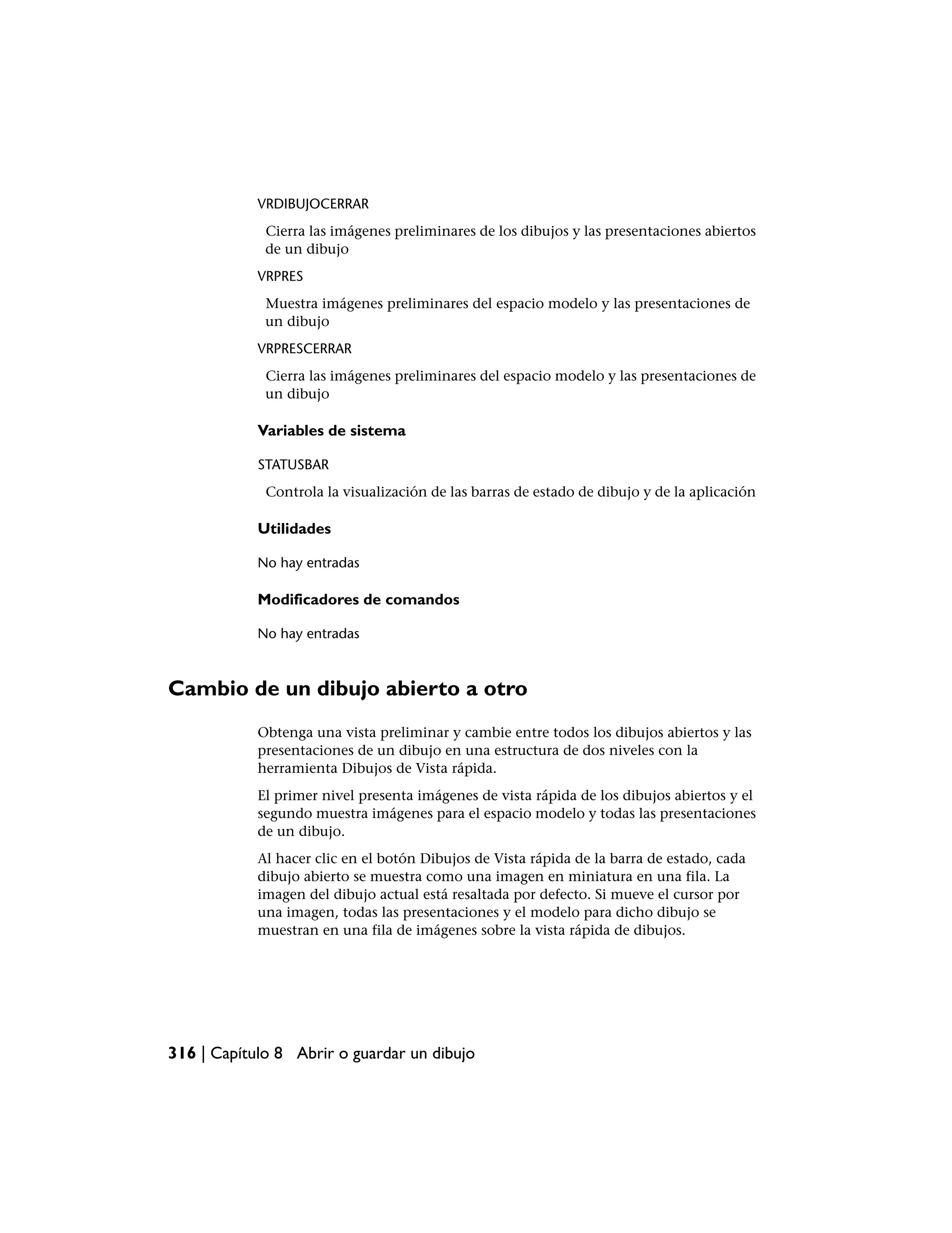 VRDIBUJOCERRAR
             Cierra las imágenes preliminares de los dibujos y las presentaciones abiertos
             de un dibujo
            VRPRES
             Muestra imágenes preliminares del espacio modelo y las presentaciones de
             un dibujo
            VRPRESCERRAR
             Cierra las imágenes preliminares del espacio modelo y las presentaciones de
             un dibujo

            Variables de sistema

            STATUSBAR
             Controla la visualización de las barras de estado de dibujo y de la aplicación

            Utilidades

            No hay entradas

            Modificadores de comandos

            No hay entradas



Cambio de un dibujo abierto a otro
            Obtenga una vista preliminar y cambie entre todos los dibujos abiertos y las
            presentaciones de un dibujo en una estructura de dos niveles con la
            herramienta Dibujos de Vista rápida.
            El primer nivel presenta imágenes de vista rápida de los dibujos abiertos y el
            segundo muestra imágenes para el espacio modelo y todas las presentaciones
            de un dibujo.
            Al hacer clic en el botón Dibujos de Vista rápida de la barra de estado, cada
            dibujo abierto se muestra como una imagen en miniatura en una fila. La
            imagen del dibujo actual está resaltada por defecto. Si mueve el cursor por
            una imagen, todas las presentaciones y el modelo para dicho dibujo se
            muestran en una fila de imágenes sobre la vista rápida de dibujos.




316 | Capítulo 8 Abrir o guardar un dibujo
 