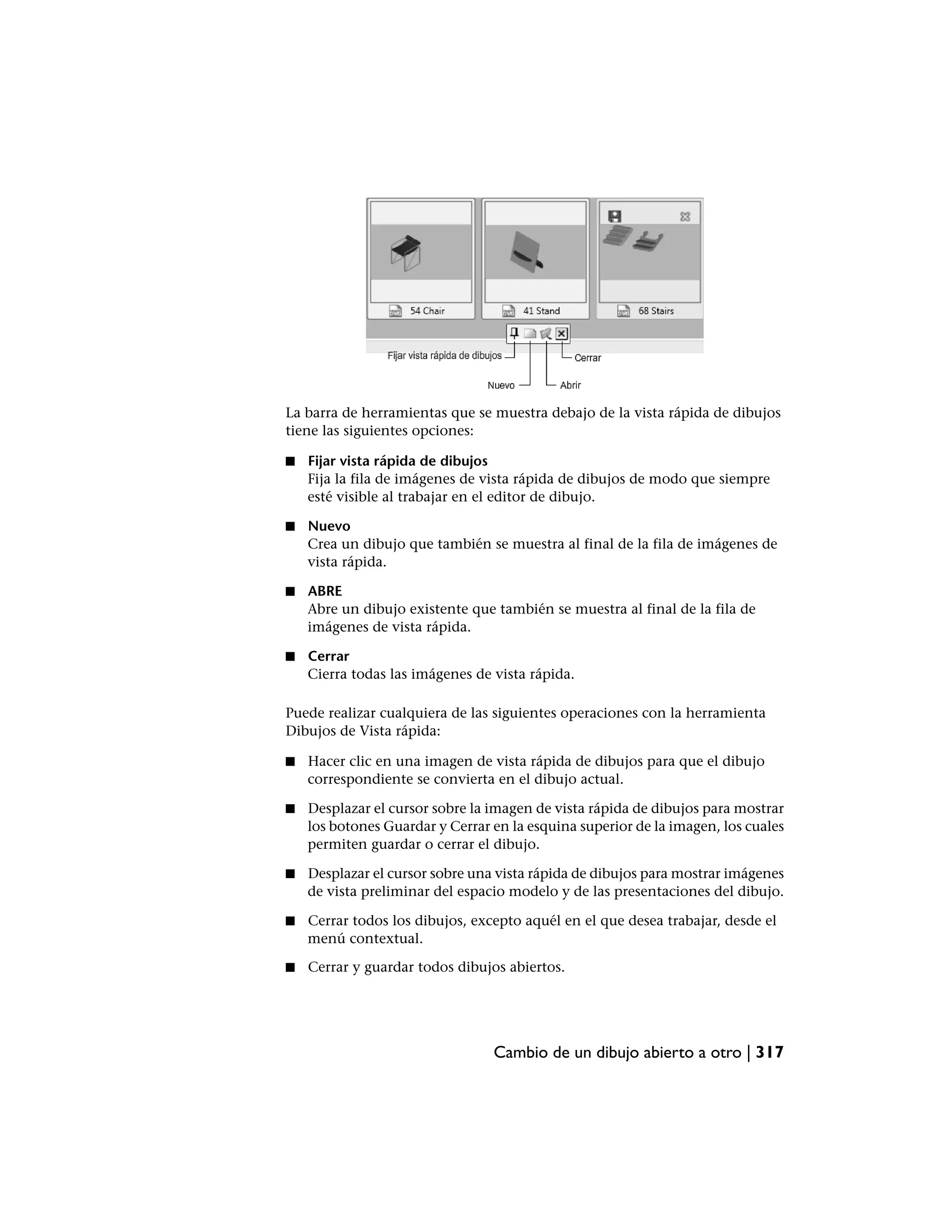 La barra de herramientas que se muestra debajo de la vista rápida de dibujos
tiene las siguientes opciones:

■   Fijar vista rápida de dibujos
    Fija la fila de imágenes de vista rápida de dibujos de modo que siempre
    esté visible al trabajar en el editor de dibujo.

■   Nuevo
    Crea un dibujo que también se muestra al final de la fila de imágenes de
    vista rápida.

■   ABRE
    Abre un dibujo existente que también se muestra al final de la fila de
    imágenes de vista rápida.

■   Cerrar
    Cierra todas las imágenes de vista rápida.

Puede realizar cualquiera de las siguientes operaciones con la herramienta
Dibujos de Vista rápida:

■   Hacer clic en una imagen de vista rápida de dibujos para que el dibujo
    correspondiente se convierta en el dibujo actual.

■   Desplazar el cursor sobre la imagen de vista rápida de dibujos para mostrar
    los botones Guardar y Cerrar en la esquina superior de la imagen, los cuales
    permiten guardar o cerrar el dibujo.

■   Desplazar el cursor sobre una vista rápida de dibujos para mostrar imágenes
    de vista preliminar del espacio modelo y de las presentaciones del dibujo.

■   Cerrar todos los dibujos, excepto aquél en el que desea trabajar, desde el
    menú contextual.

■   Cerrar y guardar todos dibujos abiertos.




                                 Cambio de un dibujo abierto a otro | 317
 