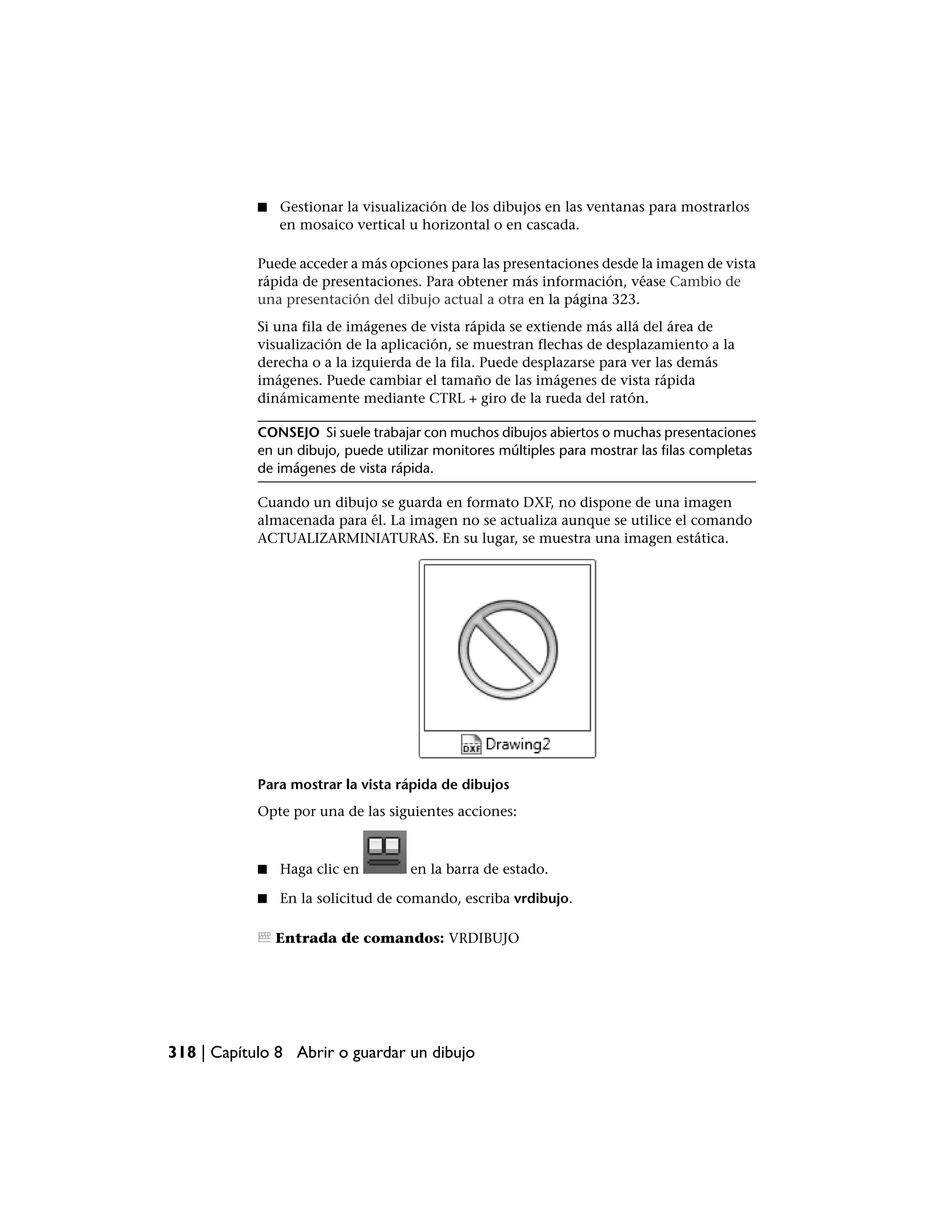 ■   Gestionar la visualización de los dibujos en las ventanas para mostrarlos
                en mosaico vertical u horizontal o en cascada.

            Puede acceder a más opciones para las presentaciones desde la imagen de vista
            rápida de presentaciones. Para obtener más información, véase Cambio de
            una presentación del dibujo actual a otra en la página 323.
            Si una fila de imágenes de vista rápida se extiende más allá del área de
            visualización de la aplicación, se muestran flechas de desplazamiento a la
            derecha o a la izquierda de la fila. Puede desplazarse para ver las demás
            imágenes. Puede cambiar el tamaño de las imágenes de vista rápida
            dinámicamente mediante CTRL + giro de la rueda del ratón.

            CONSEJO Si suele trabajar con muchos dibujos abiertos o muchas presentaciones
            en un dibujo, puede utilizar monitores múltiples para mostrar las filas completas
            de imágenes de vista rápida.

            Cuando un dibujo se guarda en formato DXF, no dispone de una imagen
            almacenada para él. La imagen no se actualiza aunque se utilice el comando
            ACTUALIZARMINIATURAS. En su lugar, se muestra una imagen estática.




            Para mostrar la vista rápida de dibujos
            Opte por una de las siguientes acciones:



            ■   Haga clic en        en la barra de estado.

            ■   En la solicitud de comando, escriba vrdibujo.

                Entrada de comandos: VRDIBUJO




318 | Capítulo 8 Abrir o guardar un dibujo
 