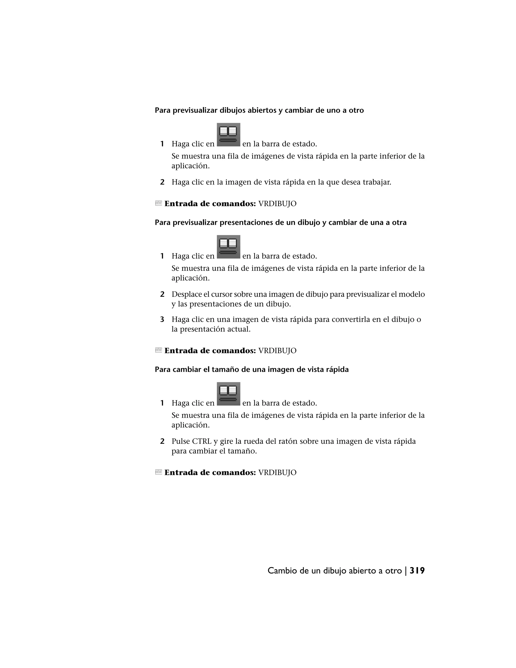 Para previsualizar dibujos abiertos y cambiar de uno a otro



 1 Haga clic en         en la barra de estado.
    Se muestra una fila de imágenes de vista rápida en la parte inferior de la
    aplicación.

 2 Haga clic en la imagen de vista rápida en la que desea trabajar.

  Entrada de comandos: VRDIBUJO

Para previsualizar presentaciones de un dibujo y cambiar de una a otra



 1 Haga clic en         en la barra de estado.
    Se muestra una fila de imágenes de vista rápida en la parte inferior de la
    aplicación.

 2 Desplace el cursor sobre una imagen de dibujo para previsualizar el modelo
   y las presentaciones de un dibujo.

 3 Haga clic en una imagen de vista rápida para convertirla en el dibujo o
   la presentación actual.

  Entrada de comandos: VRDIBUJO

Para cambiar el tamaño de una imagen de vista rápida



 1 Haga clic en         en la barra de estado.
    Se muestra una fila de imágenes de vista rápida en la parte inferior de la
    aplicación.

 2 Pulse CTRL y gire la rueda del ratón sobre una imagen de vista rápida
   para cambiar el tamaño.

  Entrada de comandos: VRDIBUJO




                                Cambio de un dibujo abierto a otro | 319
 