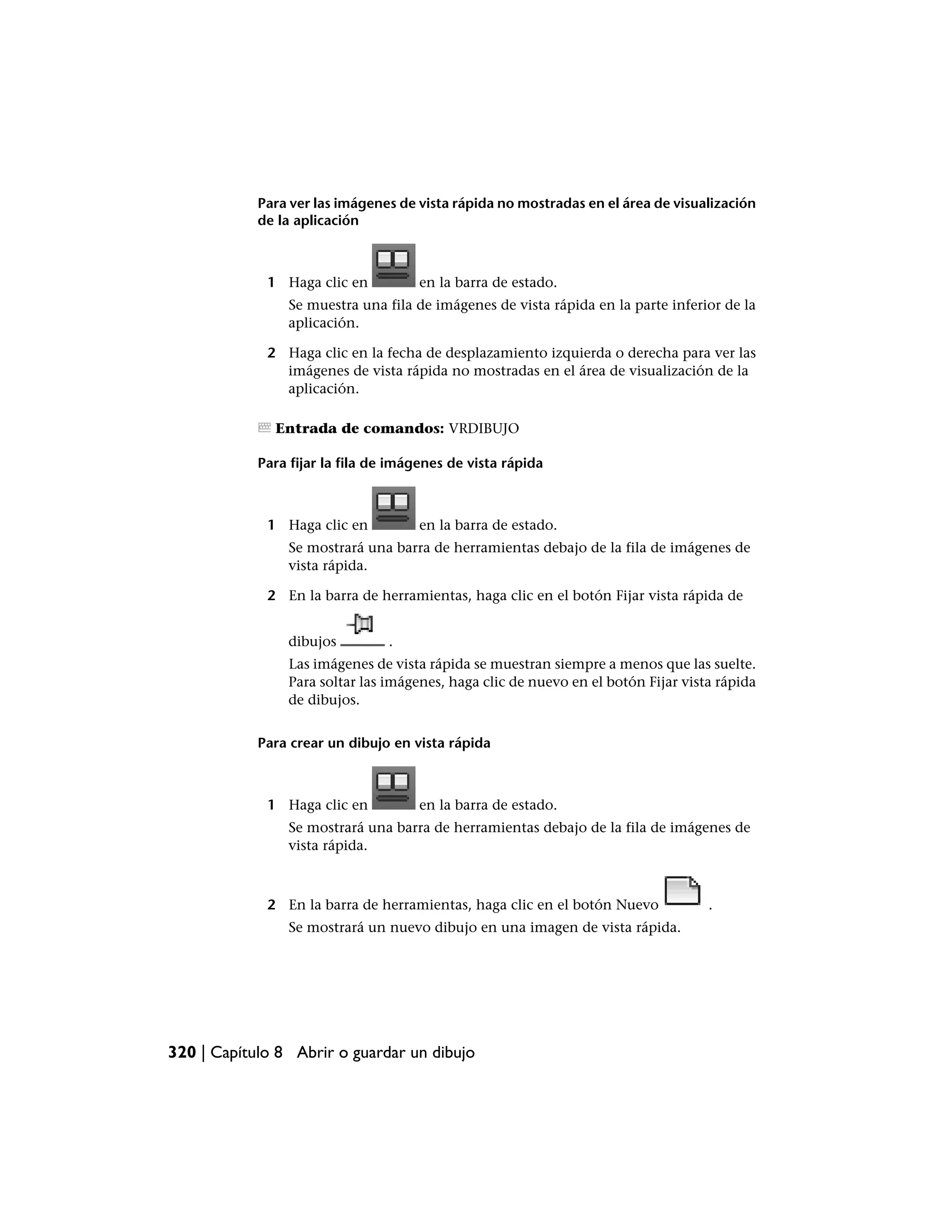 Para ver las imágenes de vista rápida no mostradas en el área de visualización
            de la aplicación



             1 Haga clic en           en la barra de estado.
                Se muestra una fila de imágenes de vista rápida en la parte inferior de la
                aplicación.

             2 Haga clic en la fecha de desplazamiento izquierda o derecha para ver las
               imágenes de vista rápida no mostradas en el área de visualización de la
               aplicación.

              Entrada de comandos: VRDIBUJO

            Para fijar la fila de imágenes de vista rápida



             1 Haga clic en           en la barra de estado.
                Se mostrará una barra de herramientas debajo de la fila de imágenes de
                vista rápida.

             2 En la barra de herramientas, haga clic en el botón Fijar vista rápida de


                dibujos          .
                Las imágenes de vista rápida se muestran siempre a menos que las suelte.
                Para soltar las imágenes, haga clic de nuevo en el botón Fijar vista rápida
                de dibujos.


            Para crear un dibujo en vista rápida



             1 Haga clic en           en la barra de estado.
                Se mostrará una barra de herramientas debajo de la fila de imágenes de
                vista rápida.



             2 En la barra de herramientas, haga clic en el botón Nuevo            .
                 Se mostrará un nuevo dibujo en una imagen de vista rápida.




320 | Capítulo 8 Abrir o guardar un dibujo
 