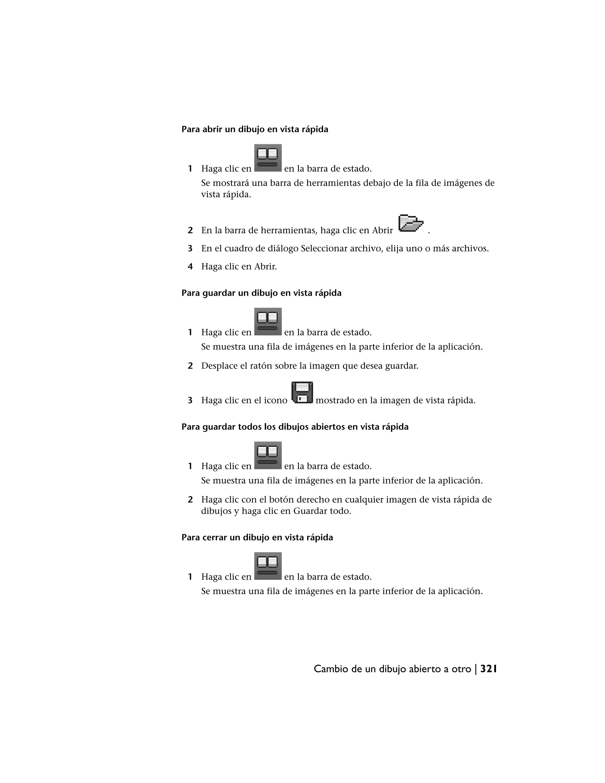 Para abrir un dibujo en vista rápida



 1 Haga clic en          en la barra de estado.
    Se mostrará una barra de herramientas debajo de la fila de imágenes de
    vista rápida.



 2 En la barra de herramientas, haga clic en Abrir          .

 3 En el cuadro de diálogo Seleccionar archivo, elija uno o más archivos.

 4 Haga clic en Abrir.

Para guardar un dibujo en vista rápida



 1 Haga clic en          en la barra de estado.
    Se muestra una fila de imágenes en la parte inferior de la aplicación.

 2 Desplace el ratón sobre la imagen que desea guardar.


 3 Haga clic en el icono        mostrado en la imagen de vista rápida.

Para guardar todos los dibujos abiertos en vista rápida



 1 Haga clic en          en la barra de estado.
    Se muestra una fila de imágenes en la parte inferior de la aplicación.

 2 Haga clic con el botón derecho en cualquier imagen de vista rápida de
   dibujos y haga clic en Guardar todo.

Para cerrar un dibujo en vista rápida



 1 Haga clic en          en la barra de estado.
    Se muestra una fila de imágenes en la parte inferior de la aplicación.




                                Cambio de un dibujo abierto a otro | 321
 