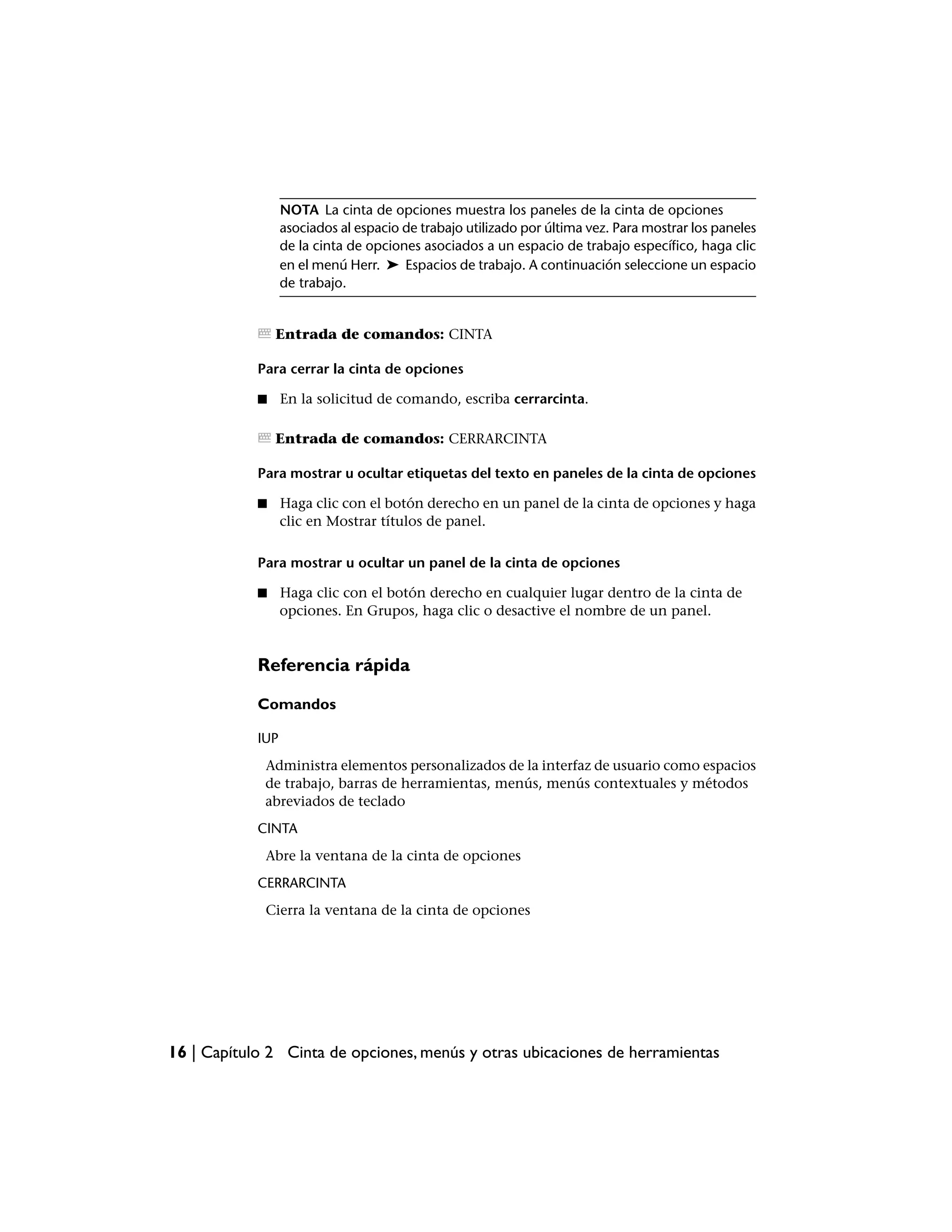 NOTA La cinta de opciones muestra los paneles de la cinta de opciones
                  asociados al espacio de trabajo utilizado por última vez. Para mostrar los paneles
                  de la cinta de opciones asociados a un espacio de trabajo específico, haga clic
                  en el menú Herr. ➤ Espacios de trabajo. A continuación seleccione un espacio
                  de trabajo.


                Entrada de comandos: CINTA

            Para cerrar la cinta de opciones

            ■     En la solicitud de comando, escriba cerrarcinta.

                Entrada de comandos: CERRARCINTA

            Para mostrar u ocultar etiquetas del texto en paneles de la cinta de opciones

            ■     Haga clic con el botón derecho en un panel de la cinta de opciones y haga
                  clic en Mostrar títulos de panel.

            Para mostrar u ocultar un panel de la cinta de opciones

            ■     Haga clic con el botón derecho en cualquier lugar dentro de la cinta de
                  opciones. En Grupos, haga clic o desactive el nombre de un panel.


            Referencia rápida

            Comandos

            IUP
             Administra elementos personalizados de la interfaz de usuario como espacios
             de trabajo, barras de herramientas, menús, menús contextuales y métodos
             abreviados de teclado
            CINTA
             Abre la ventana de la cinta de opciones
            CERRARCINTA
             Cierra la ventana de la cinta de opciones




16 | Capítulo 2 Cinta de opciones, menús y otras ubicaciones de herramientas
 
