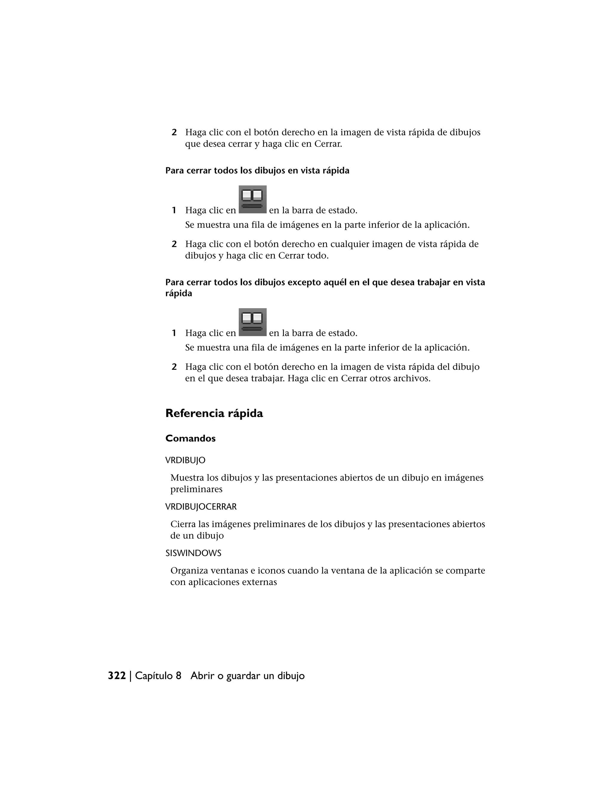 2 Haga clic con el botón derecho en la imagen de vista rápida de dibujos
               que desea cerrar y haga clic en Cerrar.

            Para cerrar todos los dibujos en vista rápida



             1 Haga clic en          en la barra de estado.
                Se muestra una fila de imágenes en la parte inferior de la aplicación.

             2 Haga clic con el botón derecho en cualquier imagen de vista rápida de
               dibujos y haga clic en Cerrar todo.

            Para cerrar todos los dibujos excepto aquél en el que desea trabajar en vista
            rápida



             1 Haga clic en          en la barra de estado.
                Se muestra una fila de imágenes en la parte inferior de la aplicación.

             2 Haga clic con el botón derecho en la imagen de vista rápida del dibujo
               en el que desea trabajar. Haga clic en Cerrar otros archivos.


            Referencia rápida

            Comandos

            VRDIBUJO
             Muestra los dibujos y las presentaciones abiertos de un dibujo en imágenes
             preliminares
            VRDIBUJOCERRAR
             Cierra las imágenes preliminares de los dibujos y las presentaciones abiertos
             de un dibujo
            SISWINDOWS
             Organiza ventanas e iconos cuando la ventana de la aplicación se comparte
             con aplicaciones externas




322 | Capítulo 8 Abrir o guardar un dibujo
 