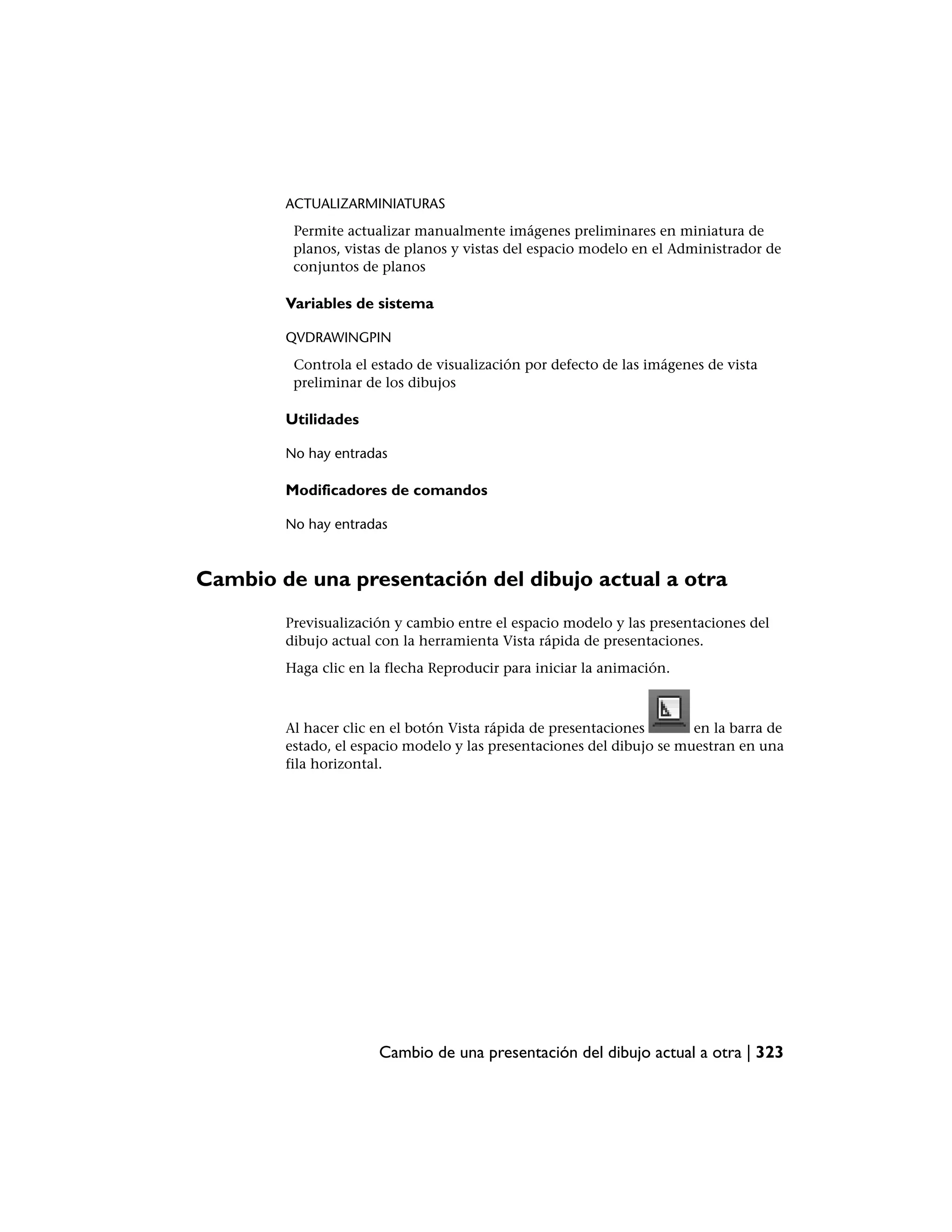 ACTUALIZARMINIATURAS
         Permite actualizar manualmente imágenes preliminares en miniatura de
         planos, vistas de planos y vistas del espacio modelo en el Administrador de
         conjuntos de planos

        Variables de sistema

        QVDRAWINGPIN
         Controla el estado de visualización por defecto de las imágenes de vista
         preliminar de los dibujos

        Utilidades

        No hay entradas

        Modificadores de comandos

        No hay entradas



Cambio de una presentación del dibujo actual a otra
        Previsualización y cambio entre el espacio modelo y las presentaciones del
        dibujo actual con la herramienta Vista rápida de presentaciones.
        Haga clic en la flecha Reproducir para iniciar la animación.



        Al hacer clic en el botón Vista rápida de presentaciones       en la barra de
        estado, el espacio modelo y las presentaciones del dibujo se muestran en una
        fila horizontal.




                      Cambio de una presentación del dibujo actual a otra | 323
 