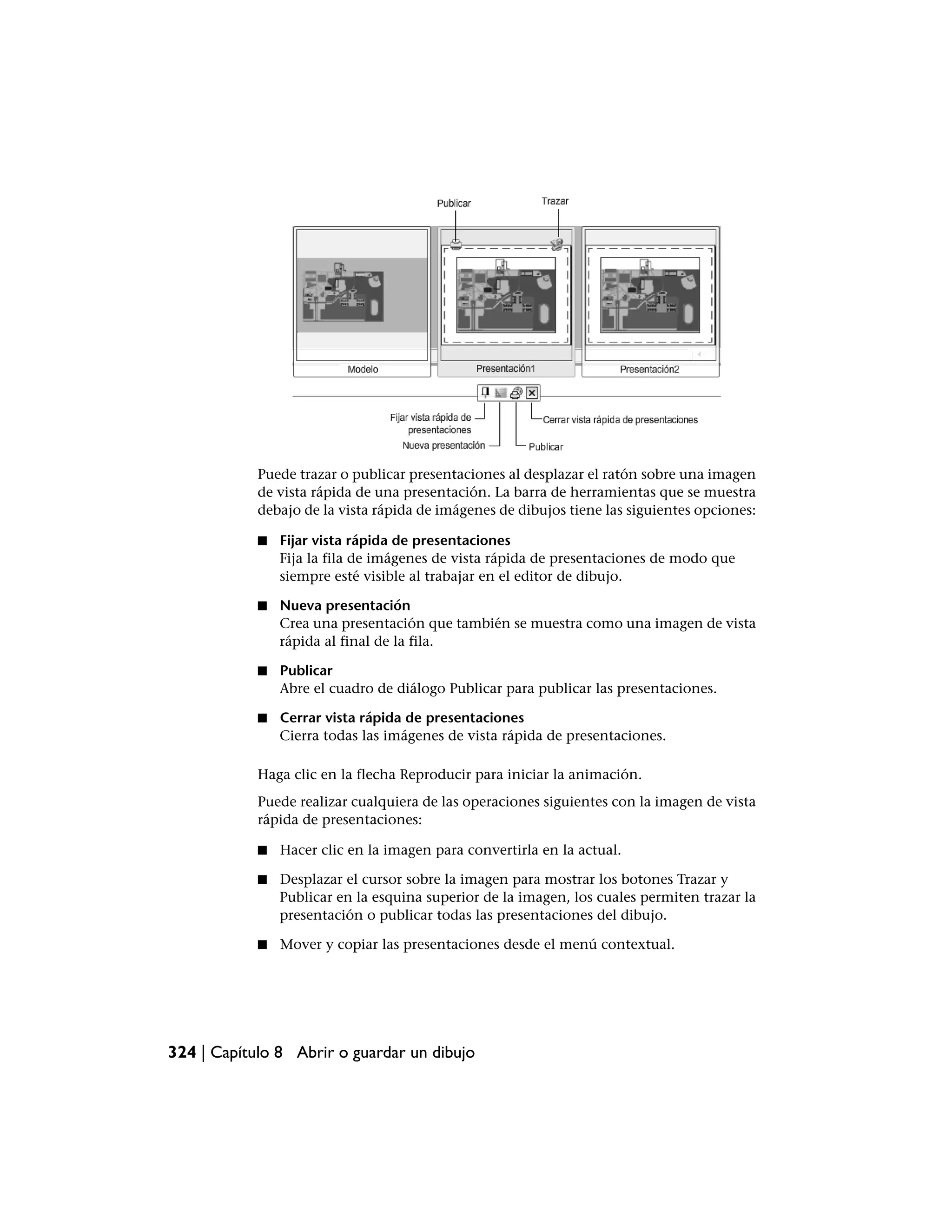 Puede trazar o publicar presentaciones al desplazar el ratón sobre una imagen
            de vista rápida de una presentación. La barra de herramientas que se muestra
            debajo de la vista rápida de imágenes de dibujos tiene las siguientes opciones:

            ■   Fijar vista rápida de presentaciones
                Fija la fila de imágenes de vista rápida de presentaciones de modo que
                siempre esté visible al trabajar en el editor de dibujo.

            ■   Nueva presentación
                Crea una presentación que también se muestra como una imagen de vista
                rápida al final de la fila.

            ■   Publicar
                Abre el cuadro de diálogo Publicar para publicar las presentaciones.

            ■   Cerrar vista rápida de presentaciones
                Cierra todas las imágenes de vista rápida de presentaciones.

            Haga clic en la flecha Reproducir para iniciar la animación.
            Puede realizar cualquiera de las operaciones siguientes con la imagen de vista
            rápida de presentaciones:

            ■   Hacer clic en la imagen para convertirla en la actual.

            ■   Desplazar el cursor sobre la imagen para mostrar los botones Trazar y
                Publicar en la esquina superior de la imagen, los cuales permiten trazar la
                presentación o publicar todas las presentaciones del dibujo.

            ■   Mover y copiar las presentaciones desde el menú contextual.




324 | Capítulo 8 Abrir o guardar un dibujo
 