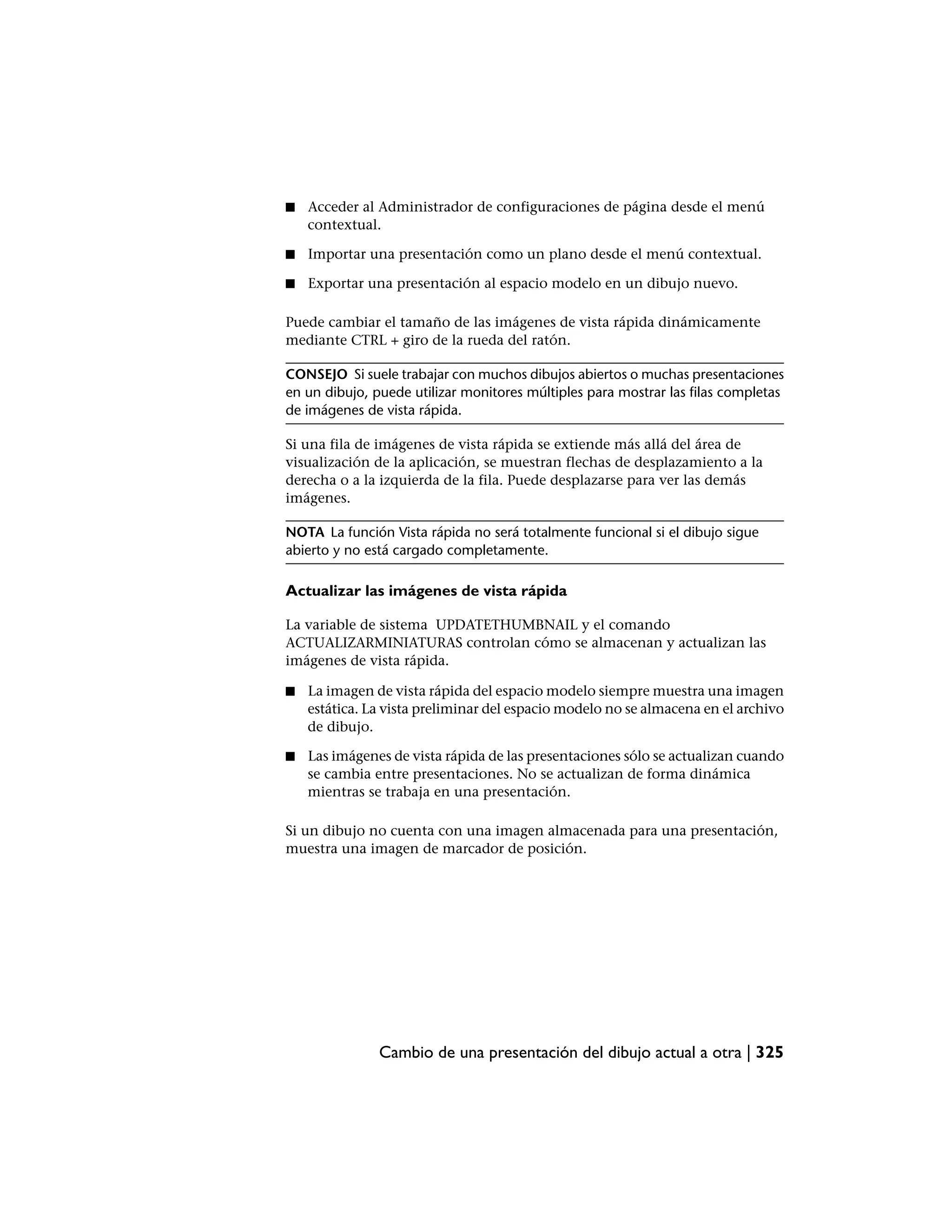 ■   Acceder al Administrador de configuraciones de página desde el menú
    contextual.

■   Importar una presentación como un plano desde el menú contextual.

■   Exportar una presentación al espacio modelo en un dibujo nuevo.

Puede cambiar el tamaño de las imágenes de vista rápida dinámicamente
mediante CTRL + giro de la rueda del ratón.

CONSEJO Si suele trabajar con muchos dibujos abiertos o muchas presentaciones
en un dibujo, puede utilizar monitores múltiples para mostrar las filas completas
de imágenes de vista rápida.

Si una fila de imágenes de vista rápida se extiende más allá del área de
visualización de la aplicación, se muestran flechas de desplazamiento a la
derecha o a la izquierda de la fila. Puede desplazarse para ver las demás
imágenes.

NOTA La función Vista rápida no será totalmente funcional si el dibujo sigue
abierto y no está cargado completamente.

Actualizar las imágenes de vista rápida

La variable de sistema UPDATETHUMBNAIL y el comando
ACTUALIZARMINIATURAS controlan cómo se almacenan y actualizan las
imágenes de vista rápida.

■   La imagen de vista rápida del espacio modelo siempre muestra una imagen
    estática. La vista preliminar del espacio modelo no se almacena en el archivo
    de dibujo.

■   Las imágenes de vista rápida de las presentaciones sólo se actualizan cuando
    se cambia entre presentaciones. No se actualizan de forma dinámica
    mientras se trabaja en una presentación.

Si un dibujo no cuenta con una imagen almacenada para una presentación,
muestra una imagen de marcador de posición.




               Cambio de una presentación del dibujo actual a otra | 325
 