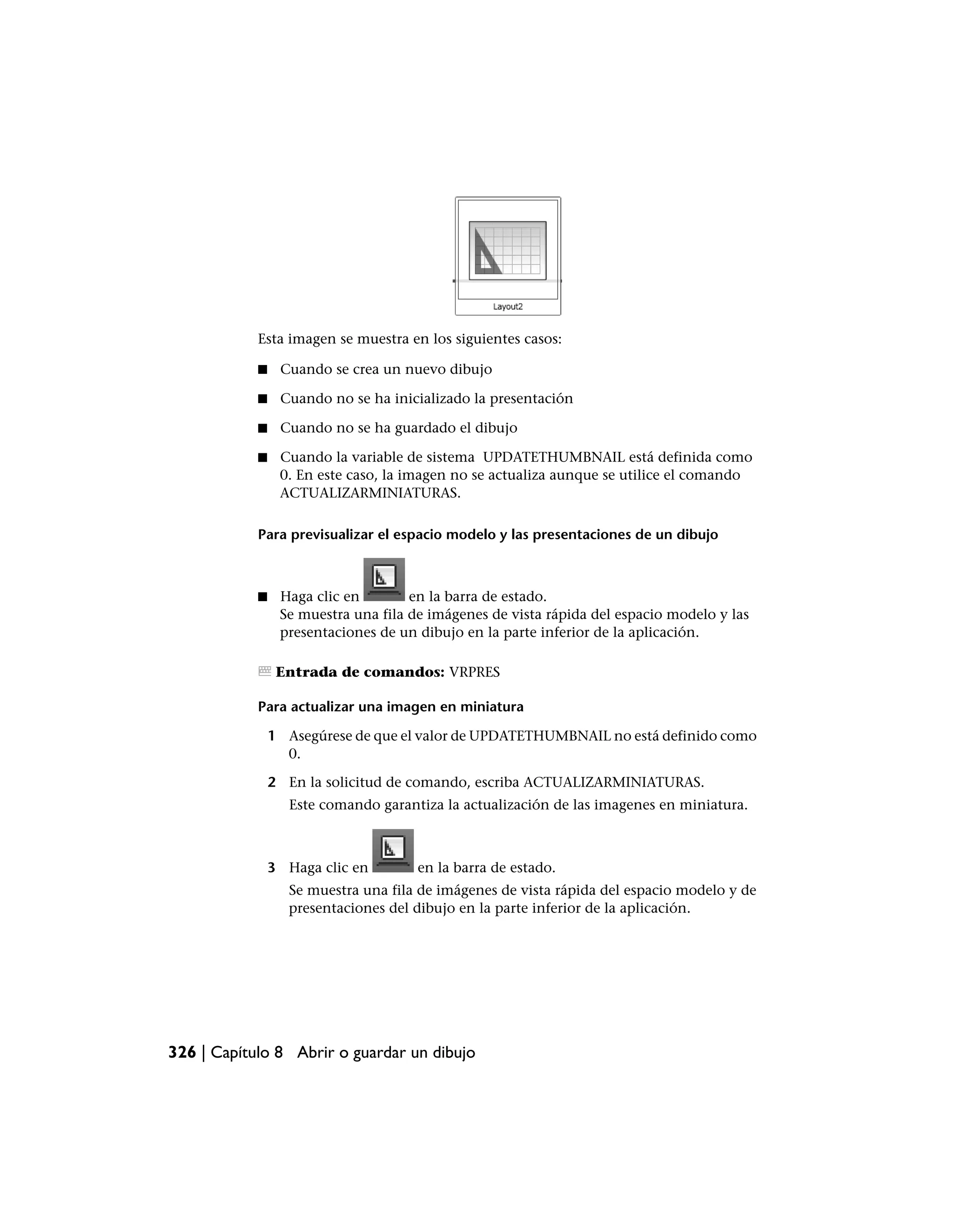 Esta imagen se muestra en los siguientes casos:

            ■    Cuando se crea un nuevo dibujo

            ■    Cuando no se ha inicializado la presentación

            ■    Cuando no se ha guardado el dibujo

            ■    Cuando la variable de sistema UPDATETHUMBNAIL está definida como
                 0. En este caso, la imagen no se actualiza aunque se utilice el comando
                 ACTUALIZARMINIATURAS.

            Para previsualizar el espacio modelo y las presentaciones de un dibujo



            ■    Haga clic en        en la barra de estado.
                 Se muestra una fila de imágenes de vista rápida del espacio modelo y las
                 presentaciones de un dibujo en la parte inferior de la aplicación.

                 Entrada de comandos: VRPRES

            Para actualizar una imagen en miniatura

                1 Asegúrese de que el valor de UPDATETHUMBNAIL no está definido como
                  0.

                2 En la solicitud de comando, escriba ACTUALIZARMINIATURAS.
                   Este comando garantiza la actualización de las imagenes en miniatura.



                3 Haga clic en        en la barra de estado.
                  Se muestra una fila de imágenes de vista rápida del espacio modelo y de
                  presentaciones del dibujo en la parte inferior de la aplicación.




326 | Capítulo 8 Abrir o guardar un dibujo
 